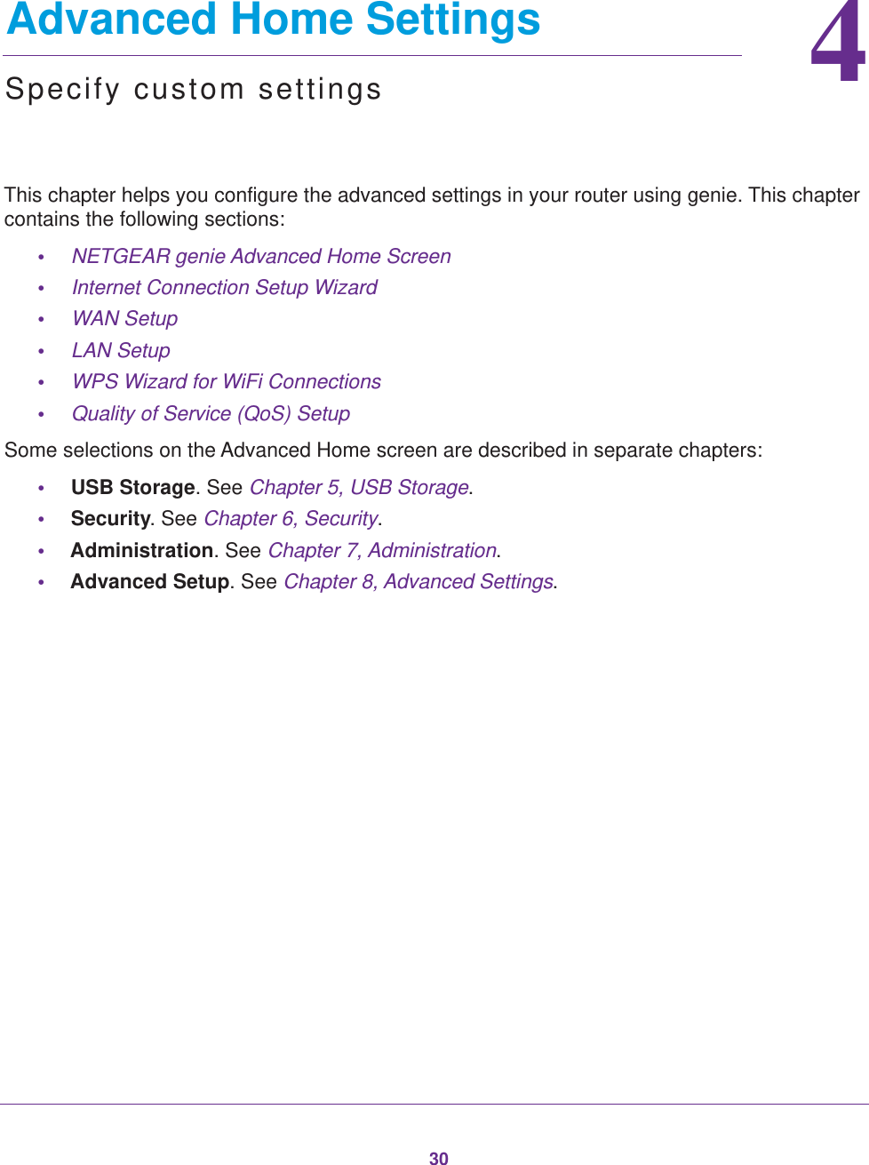 3044.   Advanced Home SettingsSpecify custom settingsThis chapter helps you configure the advanced settings in your router using genie. This chapter contains the following sections:•NETGEAR genie Advanced Home Screen •Internet Connection Setup Wizard •WAN Setup •LAN Setup •WPS Wizard for WiFi Connections •Quality of Service (QoS) Setup Some selections on the Advanced Home screen are described in separate chapters:•USB Storage. See Chapter 5, USB Storage.•Security. See Chapter 6, Security.•Administration. See Chapter 7, Administration.•Advanced Setup. See Chapter 8, Advanced Settings.