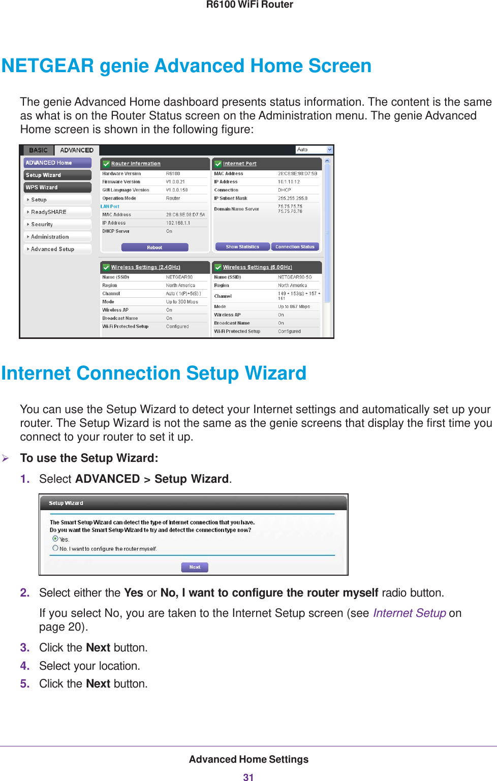 Advanced Home Settings31 R6100 WiFi RouterNETGEAR genie Advanced Home ScreenThe genie Advanced Home dashboard presents status information. The content is the same as what is on the Router Status screen on the Administration menu. The genie Advanced Home screen is shown in the following figure:Internet Connection Setup WizardYou can use the Setup Wizard to detect your Internet settings and automatically set up your router. The Setup Wizard is not the same as the genie screens that display the first time you connect to your router to set it up.To use the Setup Wizard:1. Select ADVANCED &gt; Setup Wizard. 2. Select either the Yes or No, I want to configure the router myself radio button. If you select No, you are taken to the Internet Setup screen (see Internet Setup on page  20).3. Click the Next button.4. Select your location.5. Click the Next button.