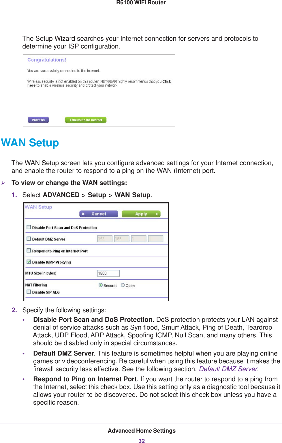 Advanced Home Settings32R6100 WiFi Router The Setup Wizard searches your Internet connection for servers and protocols to determine your ISP configuration. WAN SetupThe WAN Setup screen lets you configure advanced settings for your Internet connection, and enable the router to respond to a ping on the WAN (Internet) port. To view or change the WAN settings:1. Select ADVANCED &gt; Setup &gt; WAN Setup.2. Specify the following settings:•Disable Port Scan and DoS Protection. DoS protection protects your LAN against denial of service attacks such as Syn flood, Smurf Attack, Ping of Death, Teardrop Attack, UDP Flood, ARP Attack, Spoofing ICMP, Null Scan, and many others. This should be disabled only in special circumstances. •Default DMZ Server. This feature is sometimes helpful when you are playing online games or videoconferencing. Be careful when using this feature because it makes the firewall security less effective. See the following section, Default DMZ Server.•Respond to Ping on Internet Port. If you want the router to respond to a ping from the Internet, select this check box. Use this setting only as a diagnostic tool because it allows your router to be discovered. Do not select this check box unless you have a specific reason.