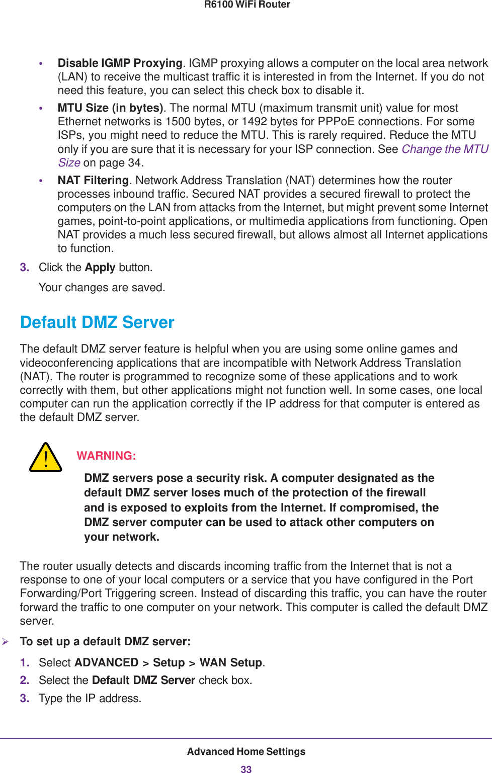 Advanced Home Settings33 R6100 WiFi Router•Disable IGMP Proxying. IGMP proxying allows a computer on the local area network (LAN) to receive the multicast traffic it is interested in from the Internet. If you do not need this feature, you can select this check box to disable it.•MTU Size (in bytes). The normal MTU (maximum transmit unit) value for most Ethernet networks is 1500 bytes, or 1492 bytes for PPPoE connections. For some ISPs, you might need to reduce the MTU. This is rarely required. Reduce the MTU only if you are sure that it is necessary for your ISP connection. See Change the MTU Size on page  34.•NAT Filtering. Network Address Translation (NAT) determines how the router processes inbound traffic. Secured NAT provides a secured firewall to protect the computers on the LAN from attacks from the Internet, but might prevent some Internet games, point-to-point applications, or multimedia applications from functioning. Open NAT provides a much less secured firewall, but allows almost all Internet applications to function. 3. Click the Apply button.Your changes are saved.Default DMZ ServerThe default DMZ server feature is helpful when you are using some online games and videoconferencing applications that are incompatible with Network Address Translation (NAT). The router is programmed to recognize some of these applications and to work correctly with them, but other applications might not function well. In some cases, one local computer can run the application correctly if the IP address for that computer is entered as the default DMZ server.WARNING:DMZ servers pose a security risk. A computer designated as the default DMZ server loses much of the protection of the firewall and is exposed to exploits from the Internet. If compromised, the DMZ server computer can be used to attack other computers on your network.The router usually detects and discards incoming traffic from the Internet that is not a response to one of your local computers or a service that you have configured in the Port Forwarding/Port Triggering screen. Instead of discarding this traffic, you can have the router forward the traffic to one computer on your network. This computer is called the default DMZ server.To set up a default DMZ server: 1. Select ADVANCED &gt; Setup &gt; WAN Setup.2. Select the Default DMZ Server check box.3. Type the IP address.