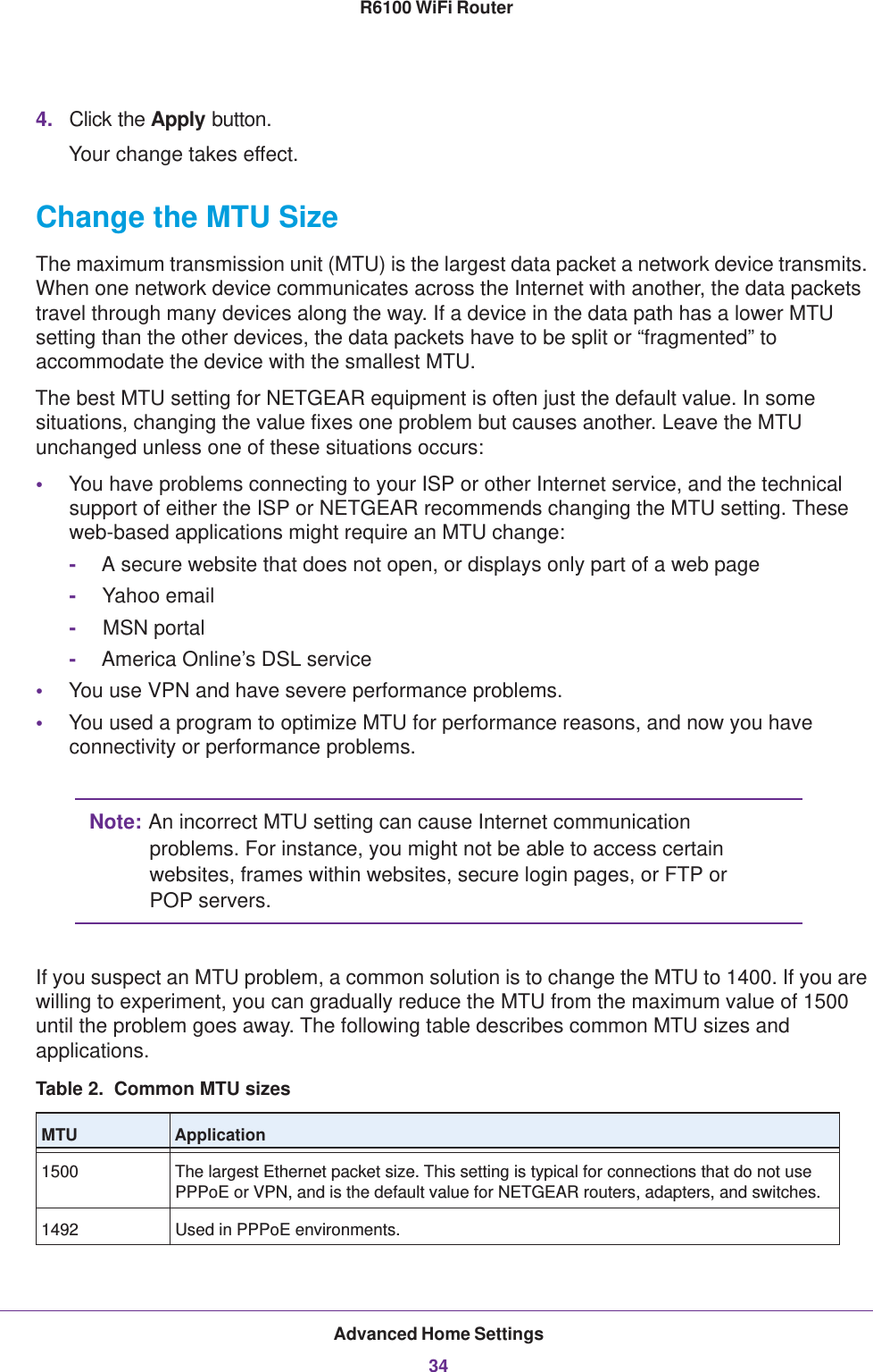 Advanced Home Settings34R6100 WiFi Router 4. Click the Apply button.Your change takes effect.Change the MTU SizeThe maximum transmission unit (MTU) is the largest data packet a network device transmits. When one network device communicates across the Internet with another, the data packets travel through many devices along the way. If a device in the data path has a lower MTU setting than the other devices, the data packets have to be split or “fragmented” to accommodate the device with the smallest MTU. The best MTU setting for NETGEAR equipment is often just the default value. In some situations, changing the value fixes one problem but causes another. Leave the MTU unchanged unless one of these situations occurs:•You have problems connecting to your ISP or other Internet service, and the technical support of either the ISP or NETGEAR recommends changing the MTU setting. These web-based applications might require an MTU change:-A secure website that does not open, or displays only part of a web page-Yahoo email-MSN portal-America Online’s DSL service•You use VPN and have severe performance problems.•You used a program to optimize MTU for performance reasons, and now you have connectivity or performance problems.Note: An incorrect MTU setting can cause Internet communication problems. For instance, you might not be able to access certain websites, frames within websites, secure login pages, or FTP or POP servers.If you suspect an MTU problem, a common solution is to change the MTU to 1400. If you are willing to experiment, you can gradually reduce the MTU from the maximum value of 1500 until the problem goes away. The following table describes common MTU sizes and applications.  Table 2.  Common MTU sizes  MTU Application1500 The largest Ethernet packet size. This setting is typical for connections that do not use PPPoE or VPN, and is the default value for NETGEAR routers, adapters, and switches.1492 Used in PPPoE environments.