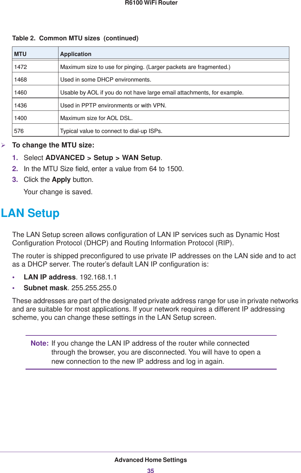 Advanced Home Settings35 R6100 WiFi RouterTo change the MTU size:1. Select ADVANCED &gt; Setup &gt; WAN Setup. 2. In the MTU Size field, enter a value from 64 to 1500.3. Click the Apply button.Your change is saved.LAN SetupThe LAN Setup screen allows configuration of LAN IP services such as Dynamic Host Configuration Protocol (DHCP) and Routing Information Protocol (RIP).The router is shipped preconfigured to use private IP addresses on the LAN side and to act as a DHCP server. The router’s default LAN IP configuration is:•LAN IP address. 192.168.1.1•Subnet mask. 255.255.255.0These addresses are part of the designated private address range for use in private networks and are suitable for most applications. If your network requires a different IP addressing scheme, you can change these settings in the LAN Setup screen.Note: If you change the LAN IP address of the router while connected through the browser, you are disconnected. You will have to open a new connection to the new IP address and log in again.1472 Maximum size to use for pinging. (Larger packets are fragmented.)1468 Used in some DHCP environments.1460 Usable by AOL if you do not have large email attachments, for example.1436 Used in PPTP environments or with VPN.1400 Maximum size for AOL DSL.576 Typical value to connect to dial-up ISPs.Table 2.  Common MTU sizes  (continued)MTU Application