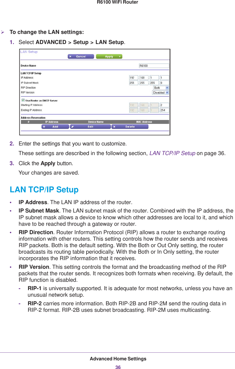 Advanced Home Settings36R6100 WiFi Router To change the LAN settings:1. Select ADVANCED &gt; Setup &gt; LAN Setup.2. Enter the settings that you want to customize. These settings are described in the following section, LAN TCP/IP Setup on page  36.3. Click the Apply button.Your changes are saved.LAN TCP/IP Setup•IP Address. The LAN IP address of the router.•IP Subnet Mask. The LAN subnet mask of the router. Combined with the IP address, the IP subnet mask allows a device to know which other addresses are local to it, and which have to be reached through a gateway or router.•RIP Direction. Router Information Protocol (RIP) allows a router to exchange routing information with other routers. This setting controls how the router sends and receives RIP packets. Both is the default setting. With the Both or Out Only setting, the router broadcasts its routing table periodically. With the Both or In Only setting, the router incorporates the RIP information that it receives.•RIP Version. This setting controls the format and the broadcasting method of the RIP packets that the router sends. It recognizes both formats when receiving. By default, the RIP function is disabled. -RIP-1 is universally supported. It is adequate for most networks, unless you have an unusual network setup. -RIP-2 carries more information. Both RIP-2B and RIP-2M send the routing data in RIP-2 format. RIP-2B uses subnet broadcasting. RIP-2M uses multicasting.