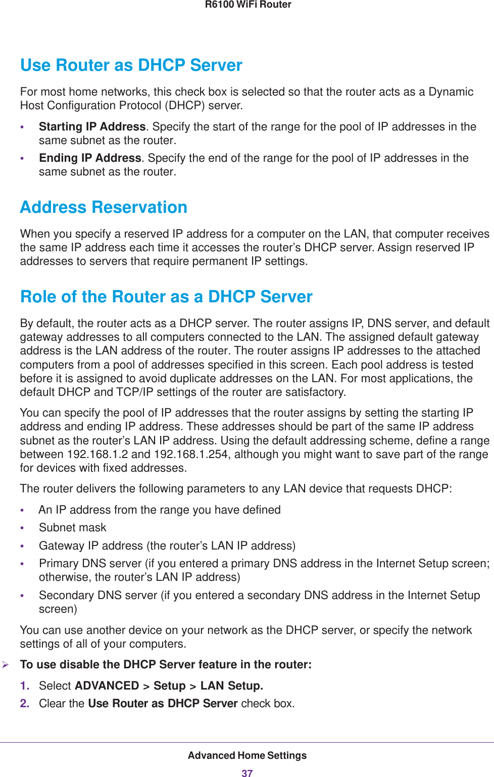 Advanced Home Settings37 R6100 WiFi RouterUse Router as DHCP Server For most home networks, this check box is selected so that the router acts as a Dynamic Host Configuration Protocol (DHCP) server. •Starting IP Address. Specify the start of the range for the pool of IP addresses in the same subnet as the router.•Ending IP Address. Specify the end of the range for the pool of IP addresses in the same subnet as the router.Address ReservationWhen you specify a reserved IP address for a computer on the LAN, that computer receives the same IP address each time it accesses the router’s DHCP server. Assign reserved IP addresses to servers that require permanent IP settings. Role of the Router as a DHCP ServerBy default, the router acts as a DHCP server. The router assigns IP, DNS server, and default gateway addresses to all computers connected to the LAN. The assigned default gateway address is the LAN address of the router. The router assigns IP addresses to the attached computers from a pool of addresses specified in this screen. Each pool address is tested before it is assigned to avoid duplicate addresses on the LAN. For most applications, the default DHCP and TCP/IP settings of the router are satisfactory. You can specify the pool of IP addresses that the router assigns by setting the starting IP address and ending IP address. These addresses should be part of the same IP address subnet as the router’s LAN IP address. Using the default addressing scheme, define a range between 192.168.1.2 and 192.168.1.254, although you might want to save part of the range for devices with fixed addresses.The router delivers the following parameters to any LAN device that requests DHCP:•An IP address from the range you have defined•Subnet mask•Gateway IP address (the router’s LAN IP address)•Primary DNS server (if you entered a primary DNS address in the Internet Setup screen; otherwise, the router’s LAN IP address)•Secondary DNS server (if you entered a secondary DNS address in the Internet Setup screen)You can use another device on your network as the DHCP server, or specify the network settings of all of your computers.To use disable the DHCP Server feature in the router:1. Select ADVANCED &gt; Setup &gt; LAN Setup.2. Clear the Use Router as DHCP Server check box.