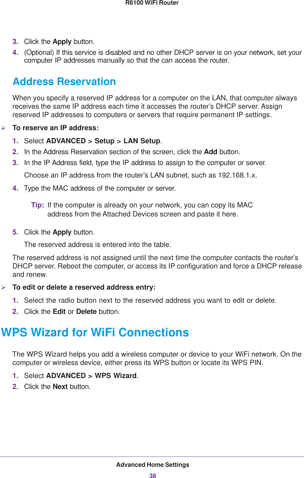 Advanced Home Settings38R6100 WiFi Router 3. Click the Apply button.4. (Optional) If this service is disabled and no other DHCP server is on your network, set your computer IP addresses manually so that the can access the router.Address ReservationWhen you specify a reserved IP address for a computer on the LAN, that computer always receives the same IP address each time it accesses the router’s DHCP server. Assign reserved IP addresses to computers or servers that require permanent IP settings. To reserve an IP address: 1. Select ADVANCED &gt; Setup &gt; LAN Setup.2. In the Address Reservation section of the screen, click the Add button. 3. In the IP Address field, type the IP address to assign to the computer or server. Choose an IP address from the router’s LAN subnet, such as 192.168.1.x. 4. Type the MAC address of the computer or server.Tip: If the computer is already on your network, you can copy its MAC address from the Attached Devices screen and paste it here.5. Click the Apply button.The reserved address is entered into the table. The reserved address is not assigned until the next time the computer contacts the router’s DHCP server. Reboot the computer, or access its IP configuration and force a DHCP release and renew.To edit or delete a reserved address entry:1. Select the radio button next to the reserved address you want to edit or delete. 2. Click the Edit or Delete button.WPS Wizard for WiFi ConnectionsThe WPS Wizard helps you add a wireless computer or device to your WiFi network. On the computer or wireless device, either press its WPS button or locate its WPS PIN.1. Select ADVANCED &gt; WPS Wizard.2. Click the Next button. 