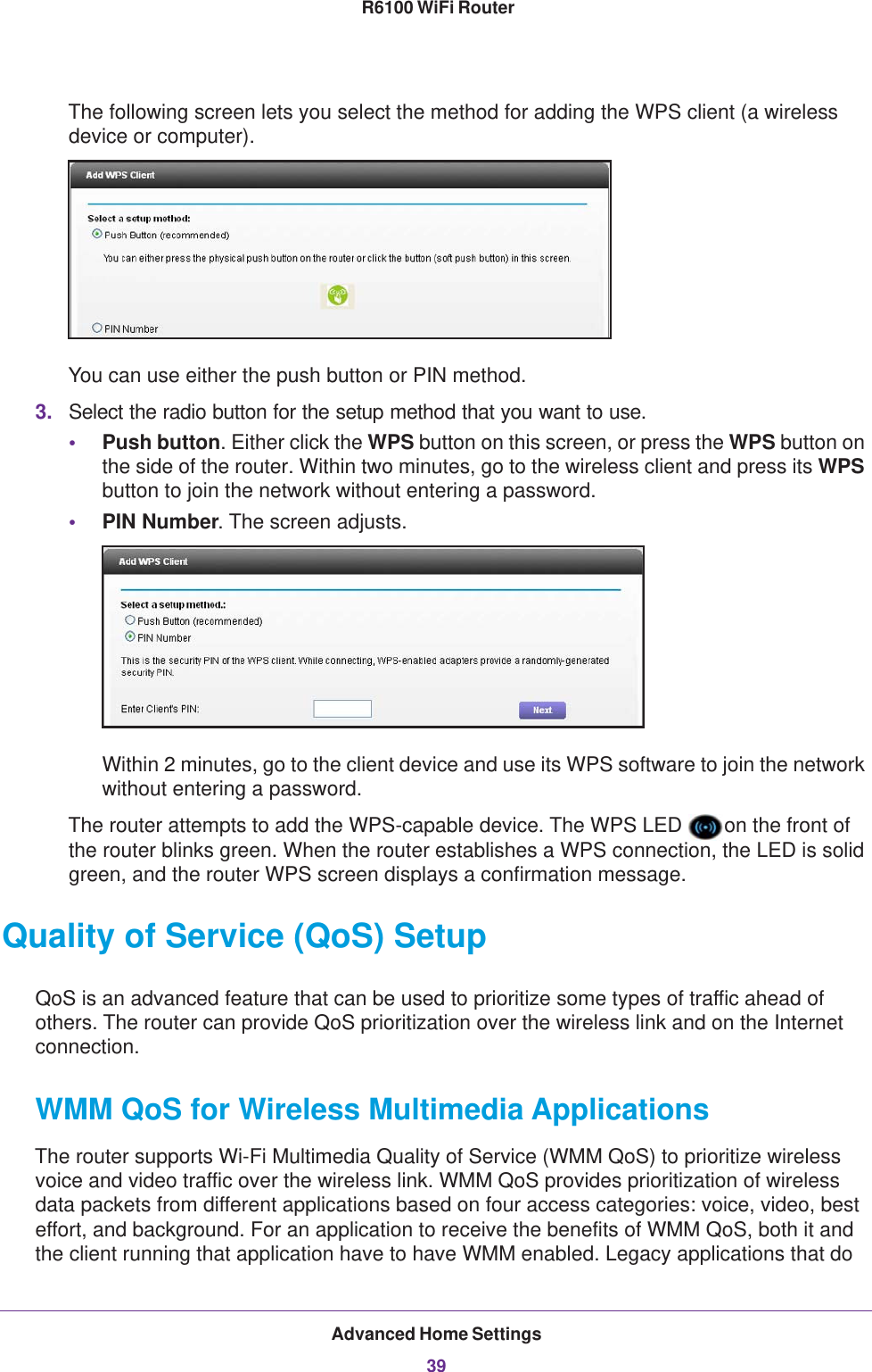 Advanced Home Settings39 R6100 WiFi RouterThe following screen lets you select the method for adding the WPS client (a wireless device or computer). You can use either the push button or PIN method. 3. Select the radio button for the setup method that you want to use. •Push button. Either click the WPS button on this screen, or press the WPS button on the side of the router. Within two minutes, go to the wireless client and press its WPS button to join the network without entering a password.•PIN Number. The screen adjusts.Within 2 minutes, go to the client device and use its WPS software to join the network without entering a password.The router attempts to add the WPS-capable device. The WPS LED  on the front of the router blinks green. When the router establishes a WPS connection, the LED is solid green, and the router WPS screen displays a confirmation message. Quality of Service (QoS) SetupQoS is an advanced feature that can be used to prioritize some types of traffic ahead of others. The router can provide QoS prioritization over the wireless link and on the Internet connection. WMM QoS for Wireless Multimedia ApplicationsThe router supports Wi-Fi Multimedia Quality of Service (WMM QoS) to prioritize wireless voice and video traffic over the wireless link. WMM QoS provides prioritization of wireless data packets from different applications based on four access categories: voice, video, best effort, and background. For an application to receive the benefits of WMM QoS, both it and the client running that application have to have WMM enabled. Legacy applications that do 