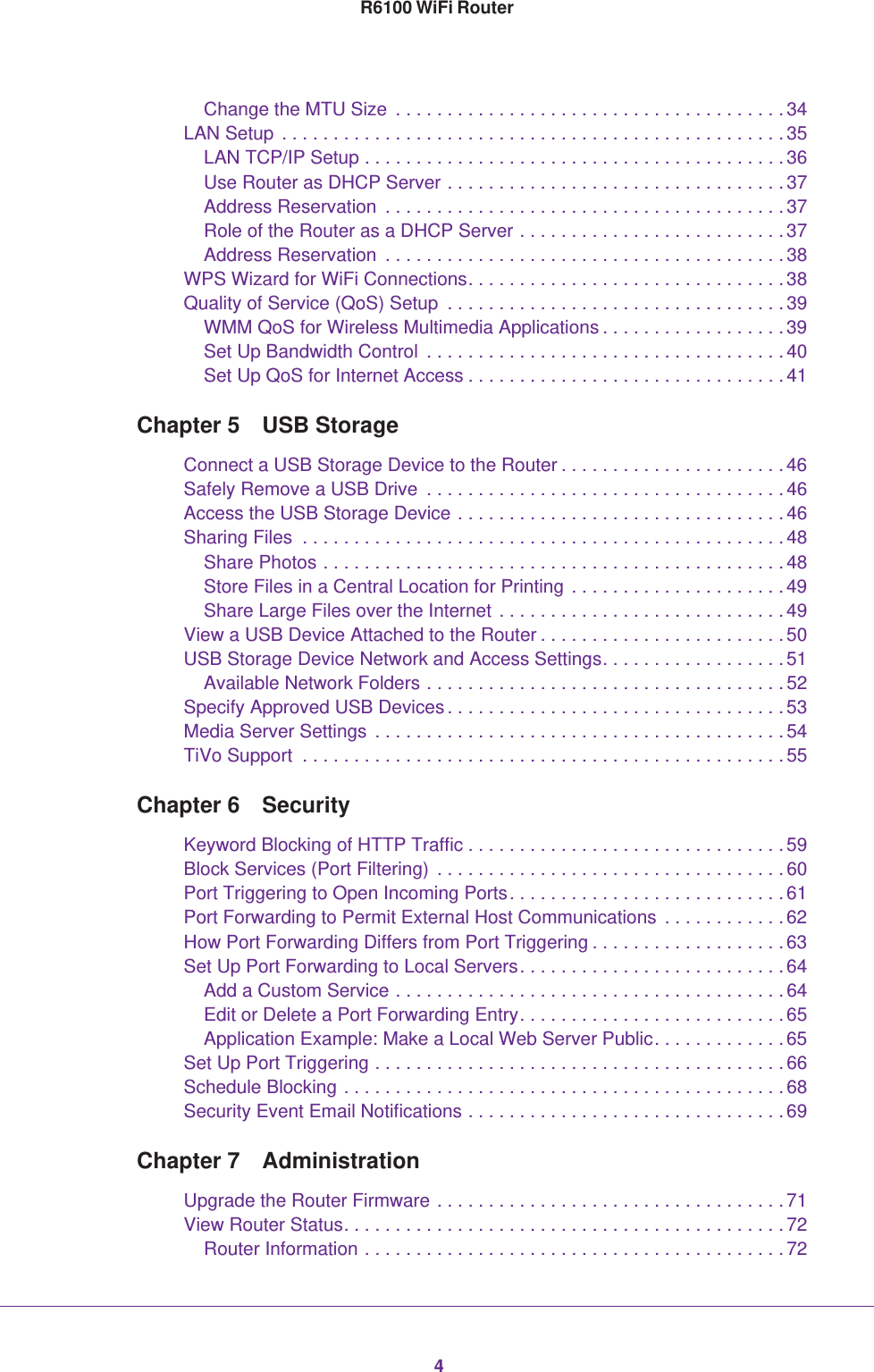 4R6100 WiFi RouterChange the MTU Size  . . . . . . . . . . . . . . . . . . . . . . . . . . . . . . . . . . . . . . 34LAN Setup . . . . . . . . . . . . . . . . . . . . . . . . . . . . . . . . . . . . . . . . . . . . . . . . . 35LAN TCP/IP Setup . . . . . . . . . . . . . . . . . . . . . . . . . . . . . . . . . . . . . . . . . 36Use Router as DHCP Server . . . . . . . . . . . . . . . . . . . . . . . . . . . . . . . . . 37Address Reservation  . . . . . . . . . . . . . . . . . . . . . . . . . . . . . . . . . . . . . . . 37Role of the Router as a DHCP Server . . . . . . . . . . . . . . . . . . . . . . . . . . 37Address Reservation  . . . . . . . . . . . . . . . . . . . . . . . . . . . . . . . . . . . . . . . 38WPS Wizard for WiFi Connections. . . . . . . . . . . . . . . . . . . . . . . . . . . . . . . 38Quality of Service (QoS) Setup  . . . . . . . . . . . . . . . . . . . . . . . . . . . . . . . . .39WMM QoS for Wireless Multimedia Applications . . . . . . . . . . . . . . . . . . 39Set Up Bandwidth Control  . . . . . . . . . . . . . . . . . . . . . . . . . . . . . . . . . . . 40Set Up QoS for Internet Access . . . . . . . . . . . . . . . . . . . . . . . . . . . . . . . 41Chapter 5  USB StorageConnect a USB Storage Device to the Router . . . . . . . . . . . . . . . . . . . . . .46Safely Remove a USB Drive  . . . . . . . . . . . . . . . . . . . . . . . . . . . . . . . . . . .46Access the USB Storage Device . . . . . . . . . . . . . . . . . . . . . . . . . . . . . . . . 46Sharing Files  . . . . . . . . . . . . . . . . . . . . . . . . . . . . . . . . . . . . . . . . . . . . . . .48Share Photos . . . . . . . . . . . . . . . . . . . . . . . . . . . . . . . . . . . . . . . . . . . . . 48Store Files in a Central Location for Printing . . . . . . . . . . . . . . . . . . . . . 49Share Large Files over the Internet . . . . . . . . . . . . . . . . . . . . . . . . . . . . 49View a USB Device Attached to the Router . . . . . . . . . . . . . . . . . . . . . . . .50USB Storage Device Network and Access Settings. . . . . . . . . . . . . . . . . .51Available Network Folders . . . . . . . . . . . . . . . . . . . . . . . . . . . . . . . . . . . 52Specify Approved USB Devices. . . . . . . . . . . . . . . . . . . . . . . . . . . . . . . . .53Media Server Settings . . . . . . . . . . . . . . . . . . . . . . . . . . . . . . . . . . . . . . . . 54TiVo Support  . . . . . . . . . . . . . . . . . . . . . . . . . . . . . . . . . . . . . . . . . . . . . . .55Chapter 6  SecurityKeyword Blocking of HTTP Traffic . . . . . . . . . . . . . . . . . . . . . . . . . . . . . . .59Block Services (Port Filtering)  . . . . . . . . . . . . . . . . . . . . . . . . . . . . . . . . . . 60Port Triggering to Open Incoming Ports. . . . . . . . . . . . . . . . . . . . . . . . . . . 61Port Forwarding to Permit External Host Communications  . . . . . . . . . . . .62How Port Forwarding Differs from Port Triggering . . . . . . . . . . . . . . . . . . .63Set Up Port Forwarding to Local Servers. . . . . . . . . . . . . . . . . . . . . . . . . . 64Add a Custom Service . . . . . . . . . . . . . . . . . . . . . . . . . . . . . . . . . . . . . . 64Edit or Delete a Port Forwarding Entry. . . . . . . . . . . . . . . . . . . . . . . . . . 65Application Example: Make a Local Web Server Public. . . . . . . . . . . . . 65Set Up Port Triggering . . . . . . . . . . . . . . . . . . . . . . . . . . . . . . . . . . . . . . . . 66Schedule Blocking . . . . . . . . . . . . . . . . . . . . . . . . . . . . . . . . . . . . . . . . . . . 68Security Event Email Notifications . . . . . . . . . . . . . . . . . . . . . . . . . . . . . . . 69Chapter 7  AdministrationUpgrade the Router Firmware . . . . . . . . . . . . . . . . . . . . . . . . . . . . . . . . . . 71View Router Status. . . . . . . . . . . . . . . . . . . . . . . . . . . . . . . . . . . . . . . . . . . 72Router Information . . . . . . . . . . . . . . . . . . . . . . . . . . . . . . . . . . . . . . . . . 72