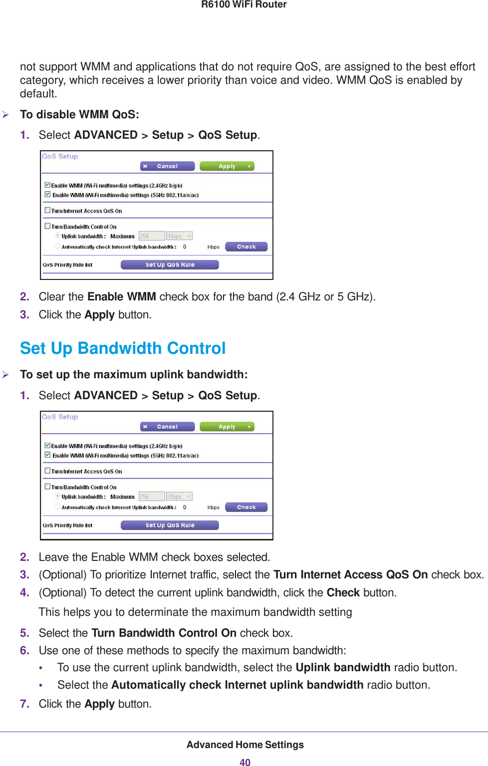 Advanced Home Settings40R6100 WiFi Router not support WMM and applications that do not require QoS, are assigned to the best effort category, which receives a lower priority than voice and video. WMM QoS is enabled by default.To disable WMM QoS: 1. Select ADVANCED &gt; Setup &gt; QoS Setup. 2. Clear the Enable WMM check box for the band (2.4 GHz or 5 GHz).3. Click the Apply button.Set Up Bandwidth ControlTo set up the maximum uplink bandwidth:1. Select ADVANCED &gt; Setup &gt; QoS Setup. 2. Leave the Enable WMM check boxes selected.3. (Optional) To prioritize Internet traffic, select the Turn Internet Access QoS On check box.4. (Optional) To detect the current uplink bandwidth, click the Check button.This helps you to determinate the maximum bandwidth setting5. Select the Turn Bandwidth Control On check box.6. Use one of these methods to specify the maximum bandwidth:•To use the current uplink bandwidth, select the Uplink bandwidth radio button.•Select the Automatically check Internet uplink bandwidth radio button.7. Click the Apply button.