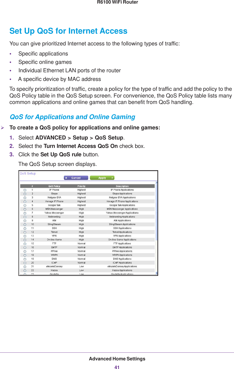 Advanced Home Settings41 R6100 WiFi RouterSet Up QoS for Internet AccessYou can give prioritized Internet access to the following types of traffic:•Specific applications•Specific online games•Individual Ethernet LAN ports of the router•A specific device by MAC addressTo specify prioritization of traffic, create a policy for the type of traffic and add the policy to the QoS Policy table in the QoS Setup screen. For convenience, the QoS Policy table lists many common applications and online games that can benefit from QoS handling.QoS for Applications and Online GamingTo create a QoS policy for applications and online games:1. Select ADVANCED &gt; Setup &gt; QoS Setup.2. Select the Turn Internet Access QoS On check box.3. Click the Set Up QoS rule button.The QoS Setup screen displays. 