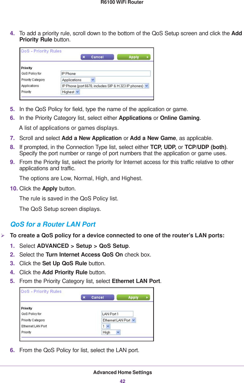 Advanced Home Settings42R6100 WiFi Router 4. To add a priority rule, scroll down to the bottom of the QoS Setup screen and click the Add Priority Rule button.5. In the QoS Policy for field, type the name of the application or game.6. In the Priority Category list, select either Applications or Online Gaming. A list of applications or games displays.7. Scroll and select Add a New Application or Add a New Game, as applicable. 8. If prompted, in the Connection Type list, select either TCP, UDP, or TCP/UDP (both). Specify the port number or range of port numbers that the application or game uses.9. From the Priority list, select the priority for Internet access for this traffic relative to other applications and traffic. The options are Low, Normal, High, and Highest.10. Click the Apply button.The rule is saved in the QoS Policy list.The QoS Setup screen displays.QoS for a Router LAN PortTo create a QoS policy for a device connected to one of the router’s LAN ports:1. Select ADVANCED &gt; Setup &gt; QoS Setup. 2. Select the Turn Internet Access QoS On check box.3. Click the Set Up QoS Rule button.4. Click the Add Priority Rule button.5. From the Priority Category list, select Ethernet LAN Port.6. From the QoS Policy for list, select the LAN port.