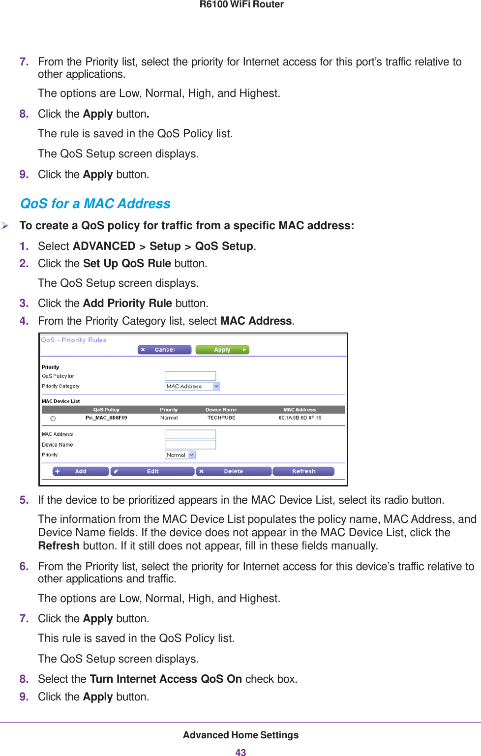 Advanced Home Settings43 R6100 WiFi Router7. From the Priority list, select the priority for Internet access for this port’s traffic relative to other applications. The options are Low, Normal, High, and Highest.8. Click the Apply button.The rule is saved in the QoS Policy list.The QoS Setup screen displays.9. Click the Apply button.QoS for a MAC AddressTo create a QoS policy for traffic from a specific MAC address:1. Select ADVANCED &gt; Setup &gt; QoS Setup. 2. Click the Set Up QoS Rule button. The QoS Setup screen displays.3. Click the Add Priority Rule button. 4. From the Priority Category list, select MAC Address.5. If the device to be prioritized appears in the MAC Device List, select its radio button. The information from the MAC Device List populates the policy name, MAC Address, and Device Name fields. If the device does not appear in the MAC Device List, click the Refresh button. If it still does not appear, fill in these fields manually. 6. From the Priority list, select the priority for Internet access for this device’s traffic relative to other applications and traffic. The options are Low, Normal, High, and Highest.7. Click the Apply button.This rule is saved in the QoS Policy list.The QoS Setup screen displays.8. Select the Turn Internet Access QoS On check box.9. Click the Apply button.