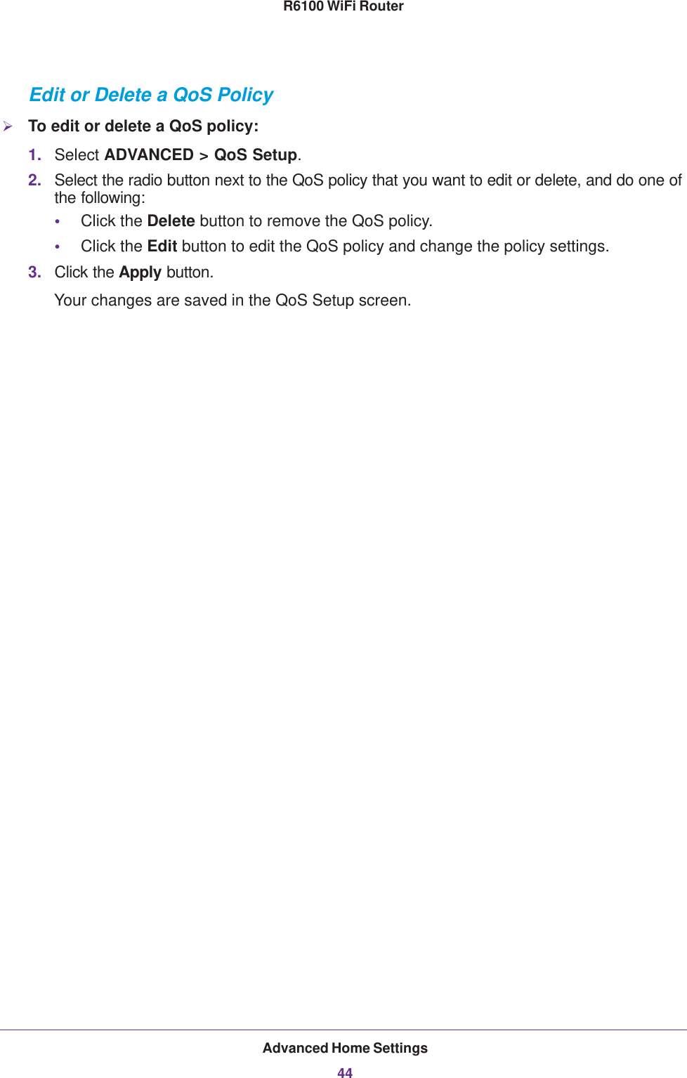 Advanced Home Settings44R6100 WiFi Router Edit or Delete a QoS PolicyTo edit or delete a QoS policy:1. Select ADVANCED &gt; QoS Setup.2. Select the radio button next to the QoS policy that you want to edit or delete, and do one of the following:•Click the Delete button to remove the QoS policy.•Click the Edit button to edit the QoS policy and change the policy settings.3. Click the Apply button.Your changes are saved in the QoS Setup screen.