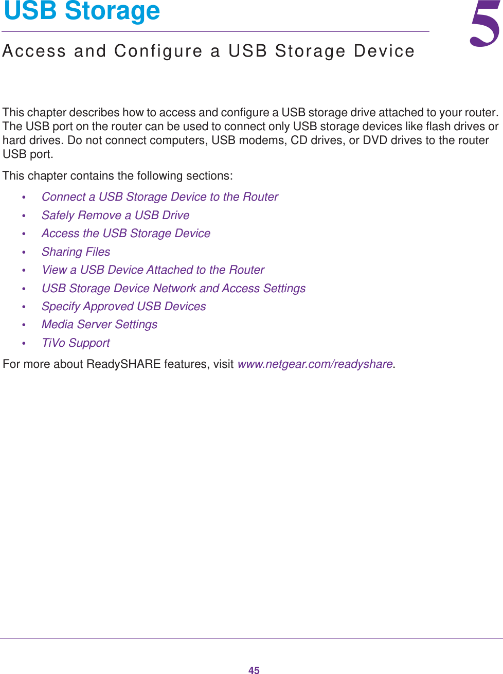 4555.   USB StorageAccess and Configure a USB Storage DeviceThis chapter describes how to access and configure a USB storage drive attached to your router. The USB port on the router can be used to connect only USB storage devices like flash drives or hard drives. Do not connect computers, USB modems, CD drives, or DVD drives to the router USB port.This chapter contains the following sections:•Connect a USB Storage Device to the Router •Safely Remove a USB Drive •Access the USB Storage Device •Sharing Files  •View a USB Device Attached to the Router  •USB Storage Device Network and Access Settings  •Specify Approved USB Devices •Media Server Settings •TiVo Support For more about ReadySHARE features, visit www.netgear.com/readyshare. 