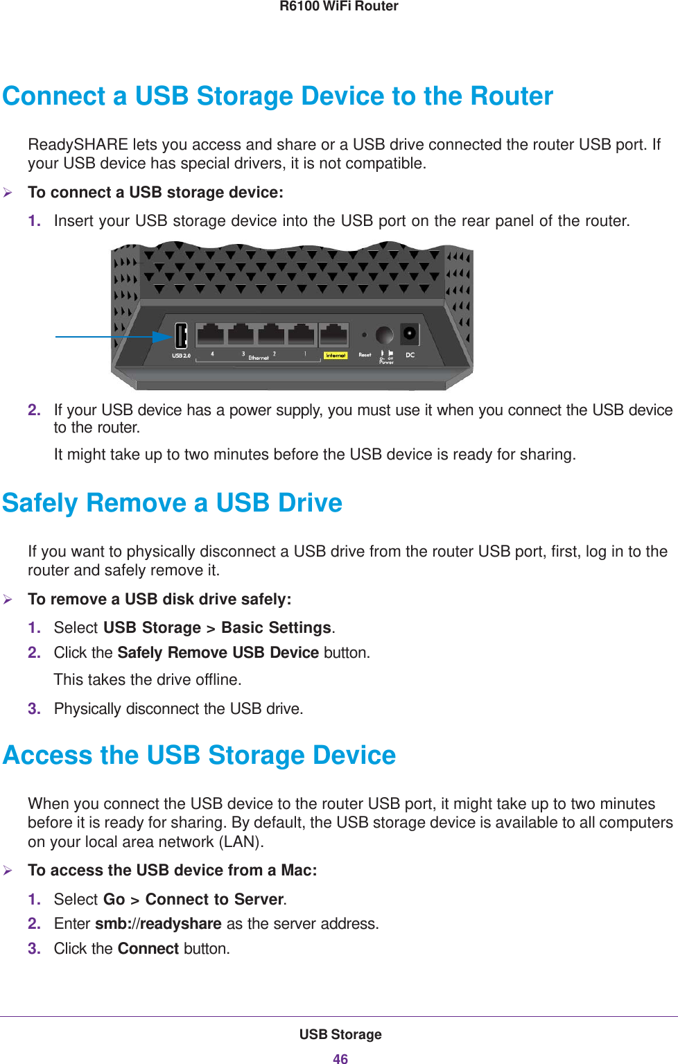 USB Storage46R6100 WiFi Router Connect a USB Storage Device to the RouterReadySHARE lets you access and share or a USB drive connected the router USB port. If your USB device has special drivers, it is not compatible. To connect a USB storage device:1. Insert your USB storage device into the USB port on the rear panel of the router.2. If your USB device has a power supply, you must use it when you connect the USB device to the router.It might take up to two minutes before the USB device is ready for sharing.Safely Remove a USB DriveIf you want to physically disconnect a USB drive from the router USB port, first, log in to the router and safely remove it.To remove a USB disk drive safely: 1. Select USB Storage &gt; Basic Settings.2. Click the Safely Remove USB Device button. This takes the drive offline.3. Physically disconnect the USB drive.Access the USB Storage DeviceWhen you connect the USB device to the router USB port, it might take up to two minutes before it is ready for sharing. By default, the USB storage device is available to all computers on your local area network (LAN). To access the USB device from a Mac: 1. Select Go &gt; Connect to Server.2. Enter smb://readyshare as the server address.3. Click the Connect button.