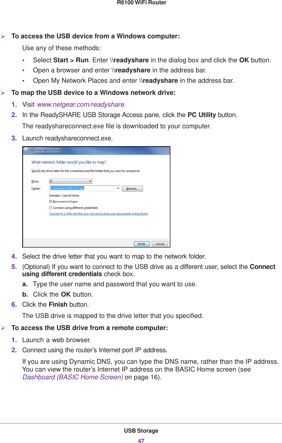 USB Storage47 R6100 WiFi RouterTo access the USB device from a Windows computer: Use any of these methods:•Select Start &gt; Run. Enter \\readyshare in the dialog box and click the OK button. •Open a browser and enter \\readyshare in the address bar.•Open My Network Places and enter \\readyshare in the address bar. To map the USB device to a Windows network drive: 1. Visit www.netgear.com/readyshare.2. In the ReadySHARE USB Storage Access pane, click the PC Utility button.The readyshareconnect.exe file is downloaded to your computer.3. Launch readyshareconnect.exe.4. Select the drive letter that you want to map to the network folder.5. (Optional) If you want to connect to the USB drive as a different user, select the Connect using different credentials check box.a. Type the user name and password that you want to use.b. Click the OK button.6. Click the Finish button.The USB drive is mapped to the drive letter that you specified.To access the USB drive from a remote computer:1. Launch a web browser.2. Connect using the router’s Internet port IP address. If you are using Dynamic DNS, you can type the DNS name, rather than the IP address. You can view the router’s Internet IP address on the BASIC Home screen (see Dashboard (BASIC Home Screen) on page  16).