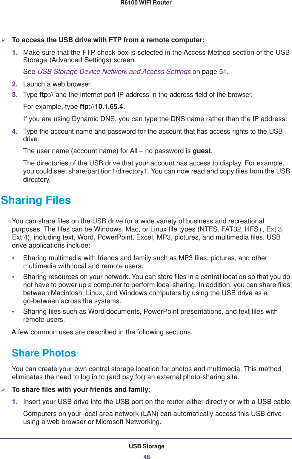 USB Storage48R6100 WiFi Router To access the USB drive with FTP from a remote computer:1. Make sure that the FTP check box is selected in the Access Method section of the USB Storage (Advanced Settings) screen.See USB Storage Device Network and Access Settings on page  51.2. Launch a web browser.3. Type ftp:// and the Internet port IP address in the address field of the browser. For example, type ftp://10.1.65.4. If you are using Dynamic DNS, you can type the DNS name rather than the IP address.4. Type the account name and password for the account that has access rights to the USB drive. The user name (account name) for All – no password is guest. The directories of the USB drive that your account has access to display. For example, you could see: share/partition1/directory1. You can now read and copy files from the USB directory.Sharing FilesYou can share files on the USB drive for a wide variety of business and recreational purposes. The files can be Windows, Mac, or Linux file types (NTFS, FAT32, HFS+, Ext 3, Ext 4), including text, Word, PowerPoint, Excel, MP3, pictures, and multimedia files. USB drive applications include:•Sharing multimedia with friends and family such as MP3 files, pictures, and other multimedia with local and remote users.•Sharing resources on your network. You can store files in a central location so that you do not have to power up a computer to perform local sharing. In addition, you can share files between Macintosh, Linux, and Windows computers by using the USB drive as a go-between across the systems.•Sharing files such as Word documents, PowerPoint presentations, and text files with remote users.A few common uses are described in the following sections.Share Photos You can create your own central storage location for photos and multimedia. This method eliminates the need to log in to (and pay for) an external photo-sharing site.To share files with your friends and family:1. Insert your USB drive into the USB port on the router either directly or with a USB cable.Computers on your local area network (LAN) can automatically access this USB drive using a web browser or Microsoft Networking.