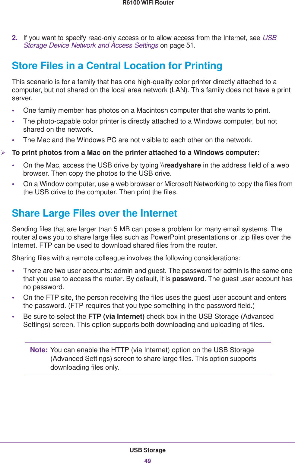 USB Storage49 R6100 WiFi Router2. If you want to specify read-only access or to allow access from the Internet, see USB Storage Device Network and Access Settings on page 51.Store Files in a Central Location for PrintingThis scenario is for a family that has one high-quality color printer directly attached to a computer, but not shared on the local area network (LAN). This family does not have a print server.•One family member has photos on a Macintosh computer that she wants to print.•The photo-capable color printer is directly attached to a Windows computer, but not shared on the network.•The Mac and the Windows PC are not visible to each other on the network.To print photos from a Mac on the printer attached to a Windows computer:•On the Mac, access the USB drive by typing \\readyshare in the address field of a web browser. Then copy the photos to the USB drive.•On a Window computer, use a web browser or Microsoft Networking to copy the files from the USB drive to the computer. Then print the files.Share Large Files over the InternetSending files that are larger than 5 MB can pose a problem for many email systems. The router allows you to share large files such as PowerPoint presentations or .zip files over the Internet. FTP can be used to download shared files from the router.Sharing files with a remote colleague involves the following considerations:•There are two user accounts: admin and guest. The password for admin is the same one that you use to access the router. By default, it is password. The guest user account has no password.•On the FTP site, the person receiving the files uses the guest user account and enters the password. (FTP requires that you type something in the password field.)•Be sure to select the FTP (via Internet) check box in the USB Storage (Advanced Settings) screen. This option supports both downloading and uploading of files. Note: You can enable the HTTP (via Internet) option on the USB Storage (Advanced Settings) screen to share large files. This option supports downloading files only.