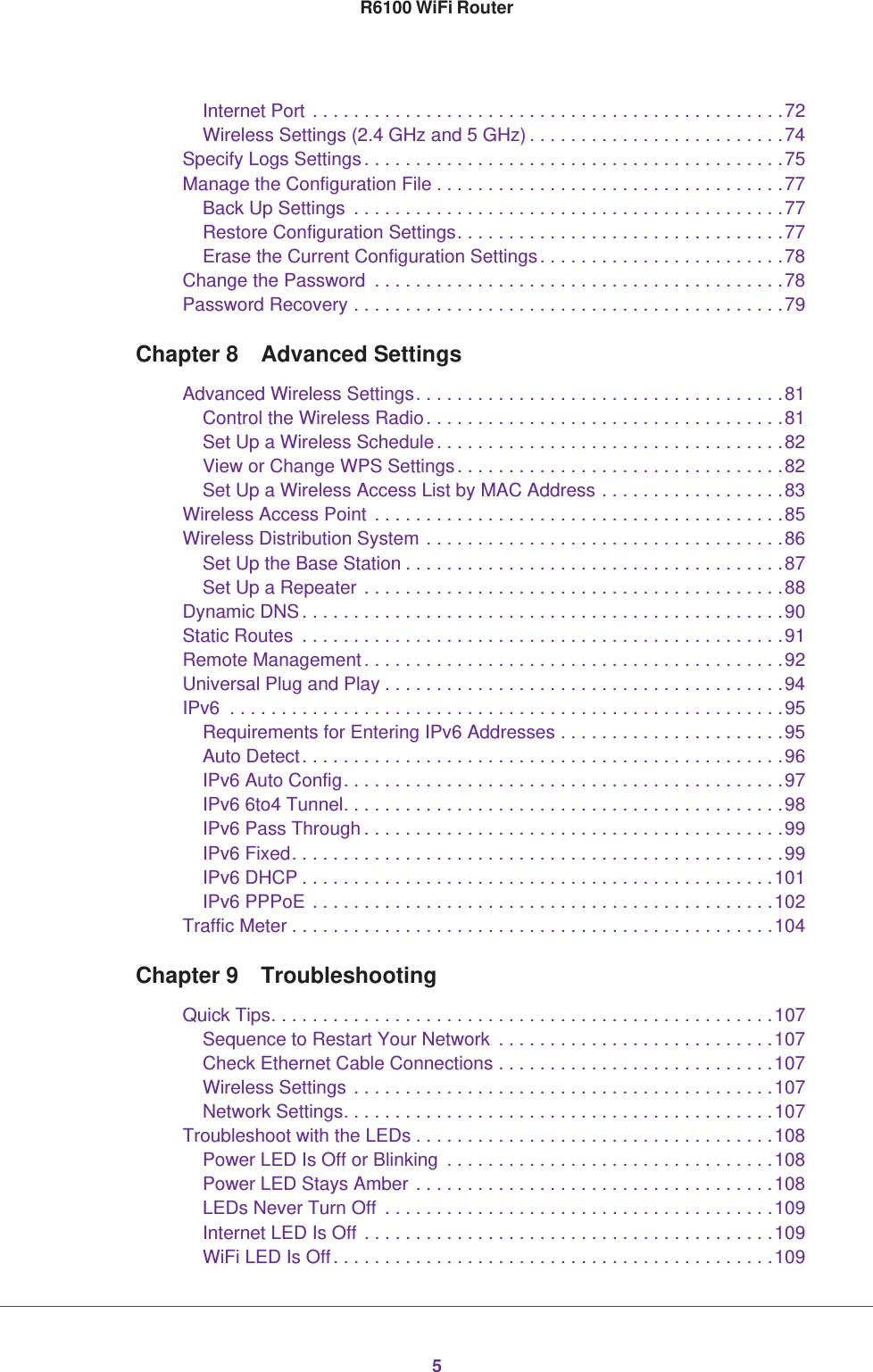 5R6100 WiFi RouterInternet Port . . . . . . . . . . . . . . . . . . . . . . . . . . . . . . . . . . . . . . . . . . . . . .72Wireless Settings (2.4 GHz and 5 GHz) . . . . . . . . . . . . . . . . . . . . . . . . .74Specify Logs Settings. . . . . . . . . . . . . . . . . . . . . . . . . . . . . . . . . . . . . . . . .75Manage the Configuration File . . . . . . . . . . . . . . . . . . . . . . . . . . . . . . . . . .77Back Up Settings  . . . . . . . . . . . . . . . . . . . . . . . . . . . . . . . . . . . . . . . . . .77Restore Configuration Settings. . . . . . . . . . . . . . . . . . . . . . . . . . . . . . . .77Erase the Current Configuration Settings. . . . . . . . . . . . . . . . . . . . . . . .78Change the Password  . . . . . . . . . . . . . . . . . . . . . . . . . . . . . . . . . . . . . . . .78Password Recovery . . . . . . . . . . . . . . . . . . . . . . . . . . . . . . . . . . . . . . . . . .79Chapter 8  Advanced SettingsAdvanced Wireless Settings. . . . . . . . . . . . . . . . . . . . . . . . . . . . . . . . . . . .81Control the Wireless Radio. . . . . . . . . . . . . . . . . . . . . . . . . . . . . . . . . . .81Set Up a Wireless Schedule. . . . . . . . . . . . . . . . . . . . . . . . . . . . . . . . . .82View or Change WPS Settings. . . . . . . . . . . . . . . . . . . . . . . . . . . . . . . .82Set Up a Wireless Access List by MAC Address . . . . . . . . . . . . . . . . . .83Wireless Access Point . . . . . . . . . . . . . . . . . . . . . . . . . . . . . . . . . . . . . . . .85Wireless Distribution System . . . . . . . . . . . . . . . . . . . . . . . . . . . . . . . . . . .86Set Up the Base Station . . . . . . . . . . . . . . . . . . . . . . . . . . . . . . . . . . . . .87Set Up a Repeater . . . . . . . . . . . . . . . . . . . . . . . . . . . . . . . . . . . . . . . . .88Dynamic DNS. . . . . . . . . . . . . . . . . . . . . . . . . . . . . . . . . . . . . . . . . . . . . . .90Static Routes  . . . . . . . . . . . . . . . . . . . . . . . . . . . . . . . . . . . . . . . . . . . . . . .91Remote Management. . . . . . . . . . . . . . . . . . . . . . . . . . . . . . . . . . . . . . . . .92Universal Plug and Play . . . . . . . . . . . . . . . . . . . . . . . . . . . . . . . . . . . . . . .94IPv6  . . . . . . . . . . . . . . . . . . . . . . . . . . . . . . . . . . . . . . . . . . . . . . . . . . . . . .95Requirements for Entering IPv6 Addresses . . . . . . . . . . . . . . . . . . . . . .95Auto Detect. . . . . . . . . . . . . . . . . . . . . . . . . . . . . . . . . . . . . . . . . . . . . . .96IPv6 Auto Config. . . . . . . . . . . . . . . . . . . . . . . . . . . . . . . . . . . . . . . . . . .97IPv6 6to4 Tunnel. . . . . . . . . . . . . . . . . . . . . . . . . . . . . . . . . . . . . . . . . . .98IPv6 Pass Through . . . . . . . . . . . . . . . . . . . . . . . . . . . . . . . . . . . . . . . . .99IPv6 Fixed. . . . . . . . . . . . . . . . . . . . . . . . . . . . . . . . . . . . . . . . . . . . . . . .99IPv6 DHCP . . . . . . . . . . . . . . . . . . . . . . . . . . . . . . . . . . . . . . . . . . . . . .101IPv6 PPPoE . . . . . . . . . . . . . . . . . . . . . . . . . . . . . . . . . . . . . . . . . . . . .102Traffic Meter . . . . . . . . . . . . . . . . . . . . . . . . . . . . . . . . . . . . . . . . . . . . . . .104Chapter 9  TroubleshootingQuick Tips. . . . . . . . . . . . . . . . . . . . . . . . . . . . . . . . . . . . . . . . . . . . . . . . .107Sequence to Restart Your Network  . . . . . . . . . . . . . . . . . . . . . . . . . . .107Check Ethernet Cable Connections . . . . . . . . . . . . . . . . . . . . . . . . . . .107Wireless Settings . . . . . . . . . . . . . . . . . . . . . . . . . . . . . . . . . . . . . . . . .107Network Settings. . . . . . . . . . . . . . . . . . . . . . . . . . . . . . . . . . . . . . . . . .107Troubleshoot with the LEDs . . . . . . . . . . . . . . . . . . . . . . . . . . . . . . . . . . .108Power LED Is Off or Blinking  . . . . . . . . . . . . . . . . . . . . . . . . . . . . . . . .108Power LED Stays Amber . . . . . . . . . . . . . . . . . . . . . . . . . . . . . . . . . . .108LEDs Never Turn Off  . . . . . . . . . . . . . . . . . . . . . . . . . . . . . . . . . . . . . .109Internet LED Is Off . . . . . . . . . . . . . . . . . . . . . . . . . . . . . . . . . . . . . . . .109WiFi LED Is Off. . . . . . . . . . . . . . . . . . . . . . . . . . . . . . . . . . . . . . . . . . .109