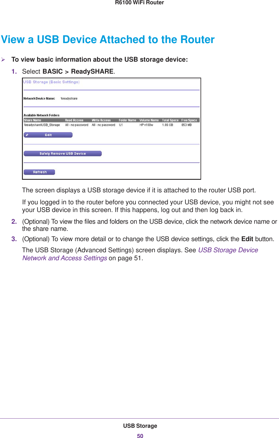 USB Storage50R6100 WiFi Router View a USB Device Attached to the RouterTo view basic information about the USB storage device:1. Select BASIC &gt; ReadySHARE. The screen displays a USB storage device if it is attached to the router USB port.If you logged in to the router before you connected your USB device, you might not see your USB device in this screen. If this happens, log out and then log back in.2. (Optional) To view the files and folders on the USB device, click the network device name or the share name.3. (Optional) To view more detail or to change the USB device settings, click the Edit button. The USB Storage (Advanced Settings) screen displays. See USB Storage Device Network and Access Settings on page  51.