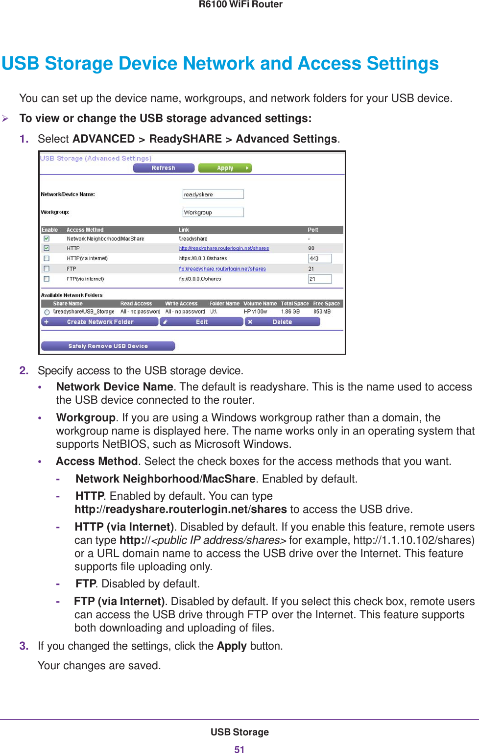 USB Storage51 R6100 WiFi RouterUSB Storage Device Network and Access SettingsYou can set up the device name, workgroups, and network folders for your USB device. To view or change the USB storage advanced settings:1. Select ADVANCED &gt; ReadySHARE &gt; Advanced Settings.2. Specify access to the USB storage device. •Network Device Name. The default is readyshare. This is the name used to access the USB device connected to the router. •Workgroup. If you are using a Windows workgroup rather than a domain, the workgroup name is displayed here. The name works only in an operating system that supports NetBIOS, such as Microsoft Windows.•Access Method. Select the check boxes for the access methods that you want. -     Network Neighborhood/MacShare. Enabled by default.-     HTTP. Enabled by default. You can type http://readyshare.routerlogin.net/shares to access the USB drive.-     HTTP (via Internet). Disabled by default. If you enable this feature, remote users can type http://&lt;public IP address/shares&gt; for example, http://1.1.10.102/shares) or a URL domain name to access the USB drive over the Internet. This feature supports file uploading only.-     FTP. Disabled by default.-     FTP (via Internet). Disabled by default. If you select this check box, remote users can access the USB drive through FTP over the Internet. This feature supports both downloading and uploading of files.3. If you changed the settings, click the Apply button.Your changes are saved.