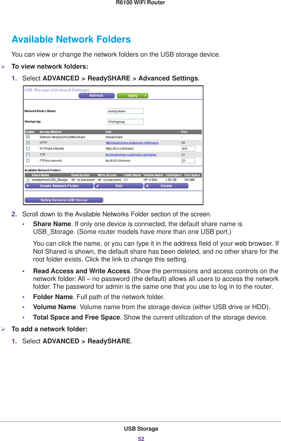 USB Storage52R6100 WiFi Router Available Network FoldersYou can view or change the network folders on the USB storage device.To view network folders:1. Select ADVANCED &gt; ReadySHARE &gt; Advanced Settings.2. Scroll down to the Available Networks Folder section of the screen.•Share Name. If only one device is connected, the default share name is USB_Storage. (Some router models have more than one USB port.)You can click the name, or you can type it in the address field of your web browser. If Not Shared is shown, the default share has been deleted, and no other share for the root folder exists. Click the link to change this setting.•Read Access and Write Access. Show the permissions and access controls on the network folder: All – no password (the default) allows all users to access the network folder. The password for admin is the same one that you use to log in to the router.•Folder Name. Full path of the network folder. •Volume Name. Volume name from the storage device (either USB drive or HDD).•Total Space and Free Space. Show the current utilization of the storage device.To add a network folder:1. Select ADVANCED &gt; ReadySHARE.