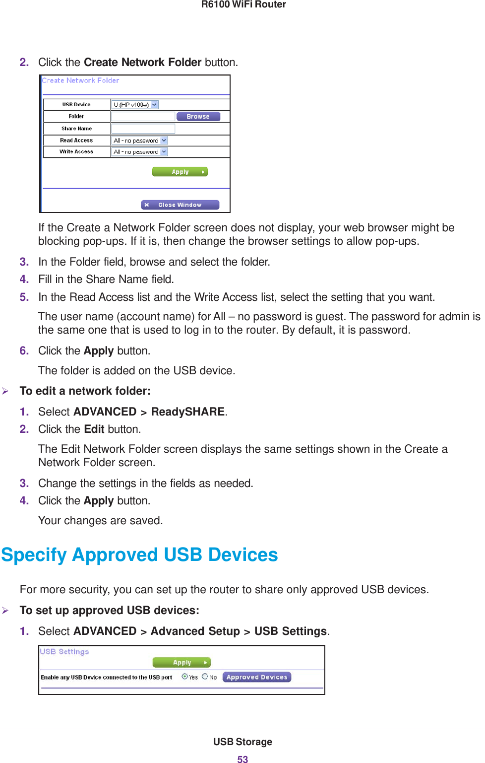 USB Storage53 R6100 WiFi Router2. Click the Create Network Folder button.If the Create a Network Folder screen does not display, your web browser might be blocking pop-ups. If it is, then change the browser settings to allow pop-ups. 3. In the Folder field, browse and select the folder. 4. Fill in the Share Name field. 5. In the Read Access list and the Write Access list, select the setting that you want.The user name (account name) for All – no password is guest. The password for admin is the same one that is used to log in to the router. By default, it is password.6. Click the Apply button.The folder is added on the USB device.To edit a network folder:1. Select ADVANCED &gt; ReadySHARE.2. Click the Edit button.The Edit Network Folder screen displays the same settings shown in the Create a Network Folder screen.3. Change the settings in the fields as needed.4. Click the Apply button.Your changes are saved.Specify Approved USB DevicesFor more security, you can set up the router to share only approved USB devices. To set up approved USB devices:1. Select ADVANCED &gt; Advanced Setup &gt; USB Settings.