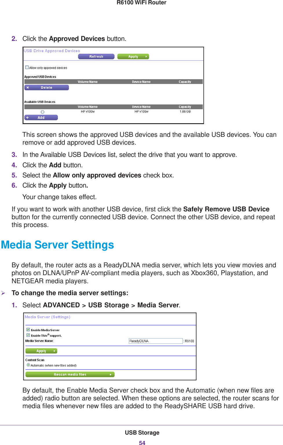 USB Storage54R6100 WiFi Router 2. Click the Approved Devices button. This screen shows the approved USB devices and the available USB devices. You can remove or add approved USB devices.3. In the Available USB Devices list, select the drive that you want to approve.4. Click the Add button.5. Select the Allow only approved devices check box.6. Click the Apply button.Your change takes effect.If you want to work with another USB device, first click the Safely Remove USB Device button for the currently connected USB device. Connect the other USB device, and repeat this process.Media Server SettingsBy default, the router acts as a ReadyDLNA media server, which lets you view movies and photos on DLNA/UPnP AV-compliant media players, such as Xbox360, Playstation, and NETGEAR media players.To change the media server settings: 1. Select ADVANCED &gt; USB Storage &gt; Media Server.By default, the Enable Media Server check box and the Automatic (when new files are added) radio button are selected. When these options are selected, the router scans for media files whenever new files are added to the ReadySHARE USB hard drive.