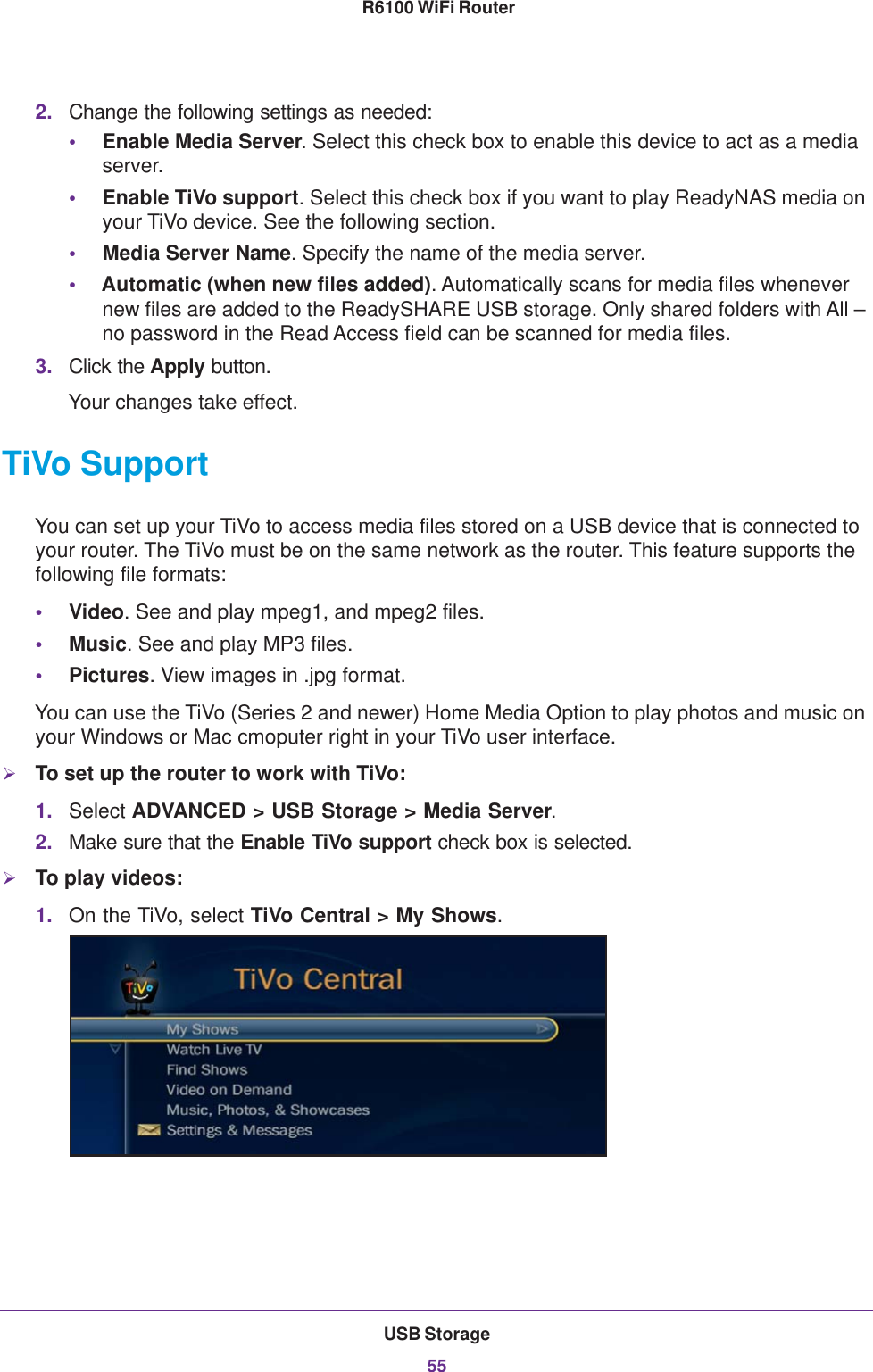 USB Storage55 R6100 WiFi Router2. Change the following settings as needed:•Enable Media Server. Select this check box to enable this device to act as a media server.•Enable TiVo support. Select this check box if you want to play ReadyNAS media on your TiVo device. See the following section.•Media Server Name. Specify the name of the media server.•Automatic (when new files added). Automatically scans for media files whenever new files are added to the ReadySHARE USB storage. Only shared folders with All – no password in the Read Access field can be scanned for media files.3. Click the Apply button.Your changes take effect.TiVo SupportYou can set up your TiVo to access media files stored on a USB device that is connected to your router. The TiVo must be on the same network as the router. This feature supports the following file formats:•Video. See and play mpeg1, and mpeg2 files.•Music. See and play MP3 files.•Pictures. View images in .jpg format.You can use the TiVo (Series 2 and newer) Home Media Option to play photos and music on your Windows or Mac cmoputer right in your TiVo user interface.To set up the router to work with TiVo:1. Select ADVANCED &gt; USB Storage &gt; Media Server.2. Make sure that the Enable TiVo support check box is selected.To play videos:1. On the TiVo, select TiVo Central &gt; My Shows.