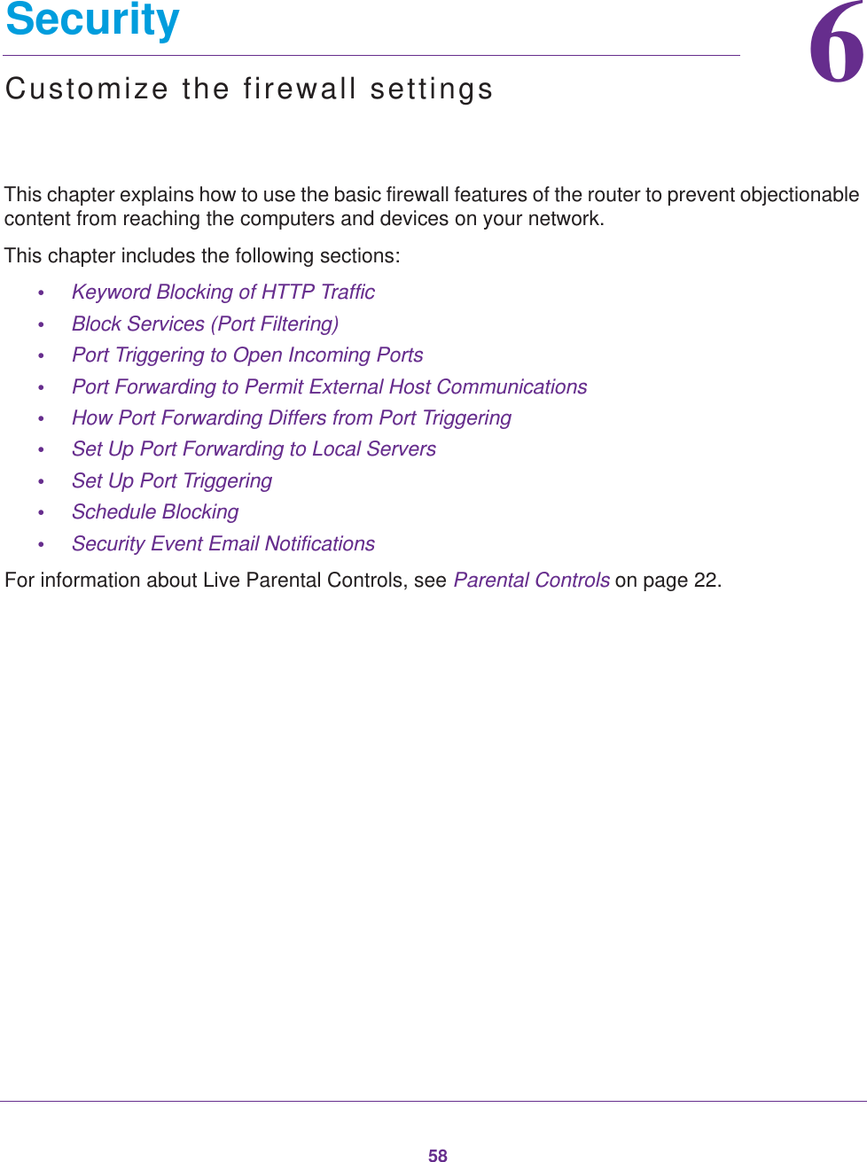 5866.   SecurityCustomize the firewall settingsThis chapter explains how to use the basic firewall features of the router to prevent objectionable content from reaching the computers and devices on your network. This chapter includes the following sections:•Keyword Blocking of HTTP Traffic •Block Services (Port Filtering) •Port Triggering to Open Incoming Ports •Port Forwarding to Permit External Host Communications •How Port Forwarding Differs from Port Triggering •Set Up Port Forwarding to Local Servers •Set Up Port Triggering •Schedule Blocking •Security Event Email Notifications For information about Live Parental Controls, see Parental Controls on page  22.