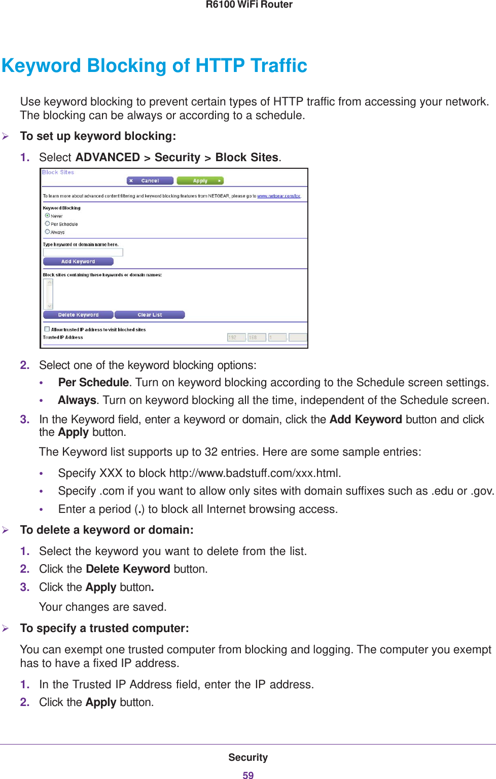 Security59 R6100 WiFi RouterKeyword Blocking of HTTP TrafficUse keyword blocking to prevent certain types of HTTP traffic from accessing your network. The blocking can be always or according to a schedule.To set up keyword blocking:1. Select ADVANCED &gt; Security &gt; Block Sites.2. Select one of the keyword blocking options:•Per Schedule. Turn on keyword blocking according to the Schedule screen settings.•Always. Turn on keyword blocking all the time, independent of the Schedule screen.3. In the Keyword field, enter a keyword or domain, click the Add Keyword button and click the Apply button.The Keyword list supports up to 32 entries. Here are some sample entries:•Specify XXX to block http://www.badstuff.com/xxx.html.•Specify .com if you want to allow only sites with domain suffixes such as .edu or .gov.•Enter a period (.) to block all Internet browsing access.To delete a keyword or domain:1. Select the keyword you want to delete from the list.2. Click the Delete Keyword button.3. Click the Apply button. Your changes are saved.To specify a trusted computer:You can exempt one trusted computer from blocking and logging. The computer you exempt has to have a fixed IP address.1. In the Trusted IP Address field, enter the IP address.2. Click the Apply button.