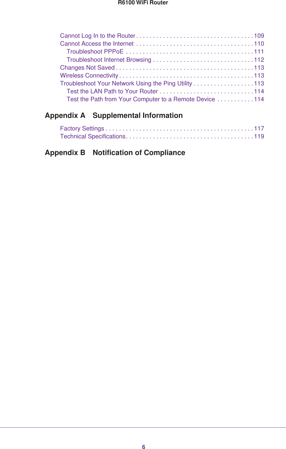 6R6100 WiFi RouterCannot Log In to the Router. . . . . . . . . . . . . . . . . . . . . . . . . . . . . . . . . . .109Cannot Access the Internet . . . . . . . . . . . . . . . . . . . . . . . . . . . . . . . . . . .110Troubleshoot PPPoE . . . . . . . . . . . . . . . . . . . . . . . . . . . . . . . . . . . . . . 111Troubleshoot Internet Browsing . . . . . . . . . . . . . . . . . . . . . . . . . . . . . . 112Changes Not Saved . . . . . . . . . . . . . . . . . . . . . . . . . . . . . . . . . . . . . . . . . 113Wireless Connectivity . . . . . . . . . . . . . . . . . . . . . . . . . . . . . . . . . . . . . . . . 113Troubleshoot Your Network Using the Ping Utility . . . . . . . . . . . . . . . . . .113Test the LAN Path to Your Router . . . . . . . . . . . . . . . . . . . . . . . . . . . . 114Test the Path from Your Computer to a Remote Device . . . . . . . . . . . 114Appendix A  Supplemental InformationFactory Settings . . . . . . . . . . . . . . . . . . . . . . . . . . . . . . . . . . . . . . . . . . . .117Technical Specifications. . . . . . . . . . . . . . . . . . . . . . . . . . . . . . . . . . . . . . 119Appendix B  Notification of Compliance