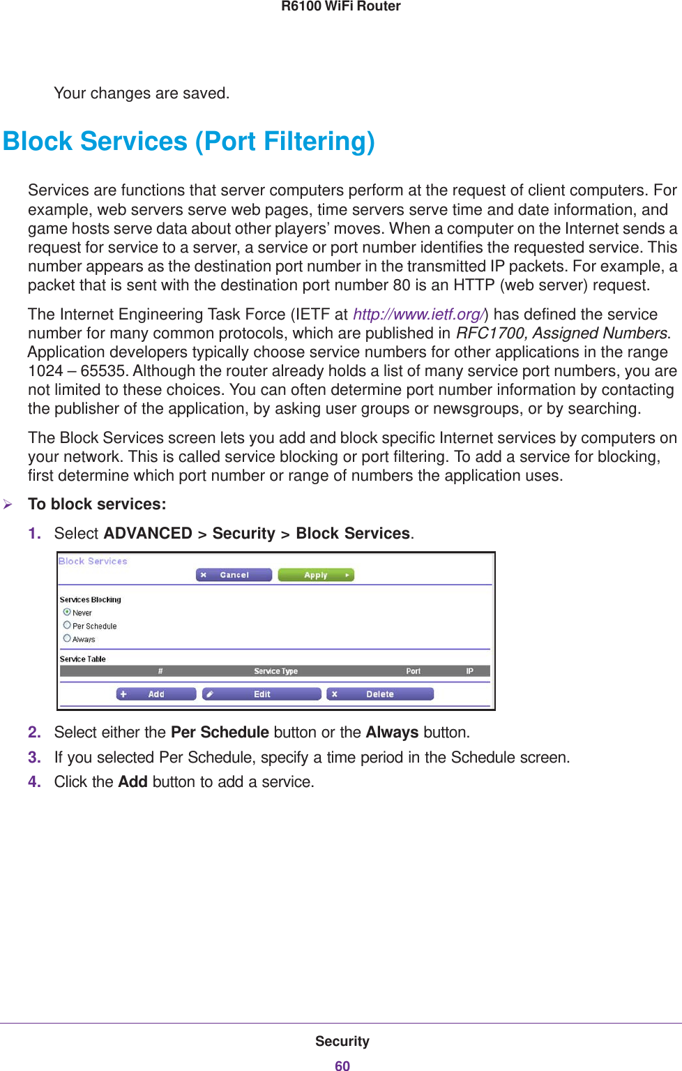 Security60R6100 WiFi Router Your changes are saved.Block Services (Port Filtering)Services are functions that server computers perform at the request of client computers. For example, web servers serve web pages, time servers serve time and date information, and game hosts serve data about other players’ moves. When a computer on the Internet sends a request for service to a server, a service or port number identifies the requested service. This number appears as the destination port number in the transmitted IP packets. For example, a packet that is sent with the destination port number 80 is an HTTP (web server) request. The Internet Engineering Task Force (IETF at http://www.ietf.org/) has defined the service number for many common protocols, which are published in RFC1700, Assigned Numbers. Application developers typically choose service numbers for other applications in the range 1024 – 65535. Although the router already holds a list of many service port numbers, you are not limited to these choices. You can often determine port number information by contacting the publisher of the application, by asking user groups or newsgroups, or by searching.The Block Services screen lets you add and block specific Internet services by computers on your network. This is called service blocking or port filtering. To add a service for blocking, first determine which port number or range of numbers the application uses. To block services:1. Select ADVANCED &gt; Security &gt; Block Services.2. Select either the Per Schedule button or the Always button.3. If you selected Per Schedule, specify a time period in the Schedule screen.4. Click the Add button to add a service. 