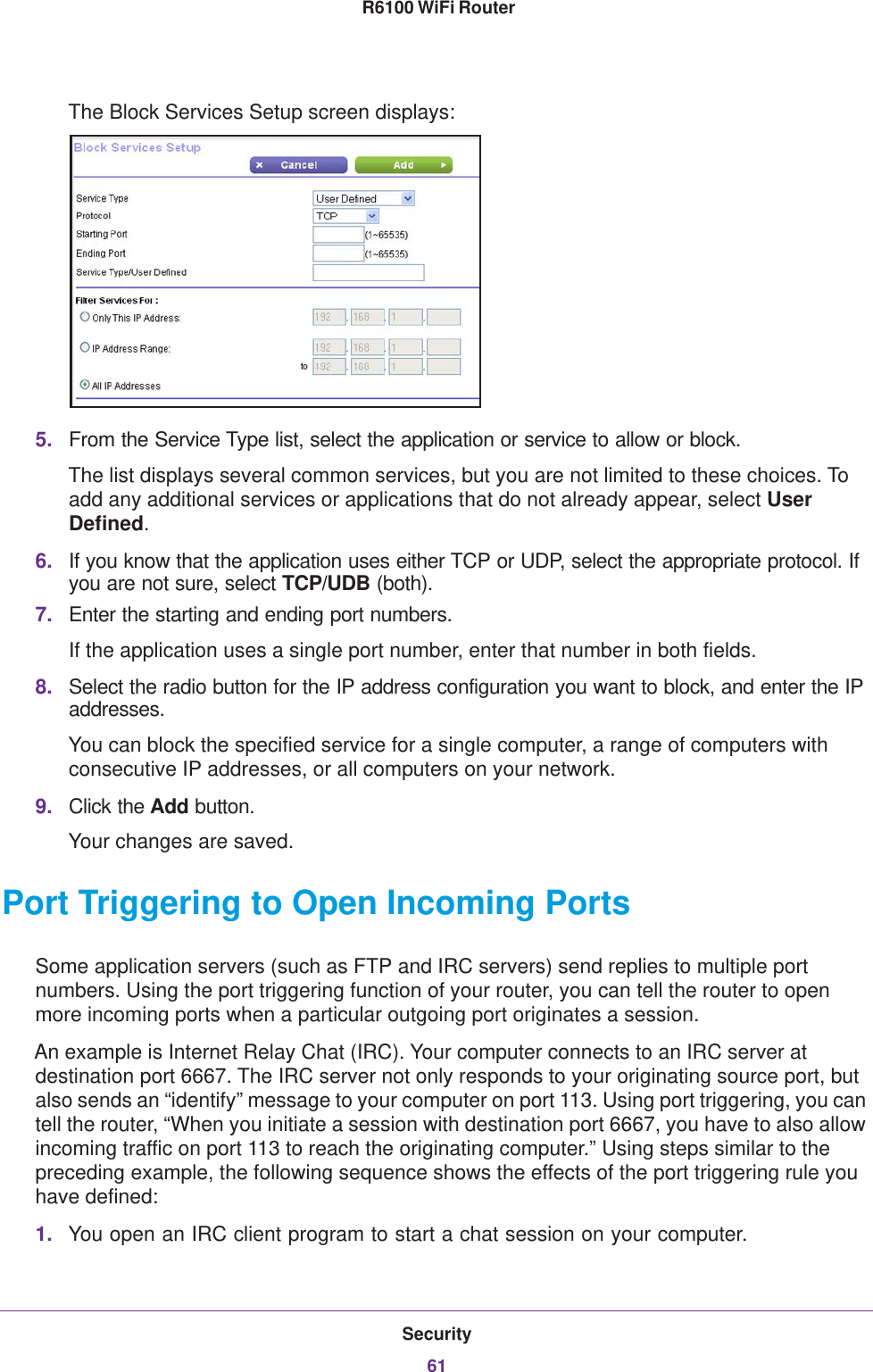 Security61 R6100 WiFi RouterThe Block Services Setup screen displays:5. From the Service Type list, select the application or service to allow or block. The list displays several common services, but you are not limited to these choices. To add any additional services or applications that do not already appear, select User Defined.6. If you know that the application uses either TCP or UDP, select the appropriate protocol. If you are not sure, select TCP/UDB (both).7. Enter the starting and ending port numbers. If the application uses a single port number, enter that number in both fields.8. Select the radio button for the IP address configuration you want to block, and enter the IP addresses. You can block the specified service for a single computer, a range of computers with consecutive IP addresses, or all computers on your network.9. Click the Add button.Your changes are saved. Port Triggering to Open Incoming PortsSome application servers (such as FTP and IRC servers) send replies to multiple port numbers. Using the port triggering function of your router, you can tell the router to open more incoming ports when a particular outgoing port originates a session.An example is Internet Relay Chat (IRC). Your computer connects to an IRC server at destination port 6667. The IRC server not only responds to your originating source port, but also sends an “identify” message to your computer on port 113. Using port triggering, you can tell the router, “When you initiate a session with destination port 6667, you have to also allow incoming traffic on port 113 to reach the originating computer.” Using steps similar to the preceding example, the following sequence shows the effects of the port triggering rule you have defined:1. You open an IRC client program to start a chat session on your computer. 