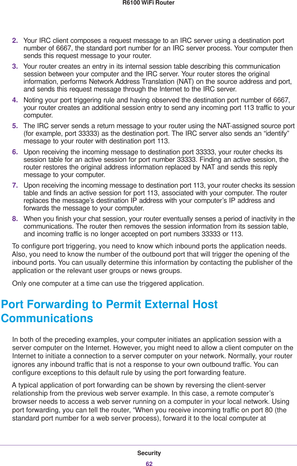 Security62R6100 WiFi Router 2. Your IRC client composes a request message to an IRC server using a destination port number of 6667, the standard port number for an IRC server process. Your computer then sends this request message to your router.3. Your router creates an entry in its internal session table describing this communication session between your computer and the IRC server. Your router stores the original information, performs Network Address Translation (NAT) on the source address and port, and sends this request message through the Internet to the IRC server. 4. Noting your port triggering rule and having observed the destination port number of 6667, your router creates an additional session entry to send any incoming port 113 traffic to your computer.5. The IRC server sends a return message to your router using the NAT-assigned source port (for example, port 33333) as the destination port. The IRC server also sends an “identify” message to your router with destination port 113.6. Upon receiving the incoming message to destination port 33333, your router checks its session table for an active session for port number 33333. Finding an active session, the router restores the original address information replaced by NAT and sends this reply message to your computer.7. Upon receiving the incoming message to destination port 113, your router checks its session table and finds an active session for port 113, associated with your computer. The router replaces the message’s destination IP address with your computer’s IP address and forwards the message to your computer.8. When you finish your chat session, your router eventually senses a period of inactivity in the communications. The router then removes the session information from its session table, and incoming traffic is no longer accepted on port numbers 33333 or 113.To configure port triggering, you need to know which inbound ports the application needs. Also, you need to know the number of the outbound port that will trigger the opening of the inbound ports. You can usually determine this information by contacting the publisher of the application or the relevant user groups or news groups.Only one computer at a time can use the triggered application.Port Forwarding to Permit External Host CommunicationsIn both of the preceding examples, your computer initiates an application session with a server computer on the Internet. However, you might need to allow a client computer on the Internet to initiate a connection to a server computer on your network. Normally, your router ignores any inbound traffic that is not a response to your own outbound traffic. You can configure exceptions to this default rule by using the port forwarding feature. A typical application of port forwarding can be shown by reversing the client-server relationship from the previous web server example. In this case, a remote computer’s browser needs to access a web server running on a computer in your local network. Using port forwarding, you can tell the router, “When you receive incoming traffic on port 80 (the standard port number for a web server process), forward it to the local computer at 