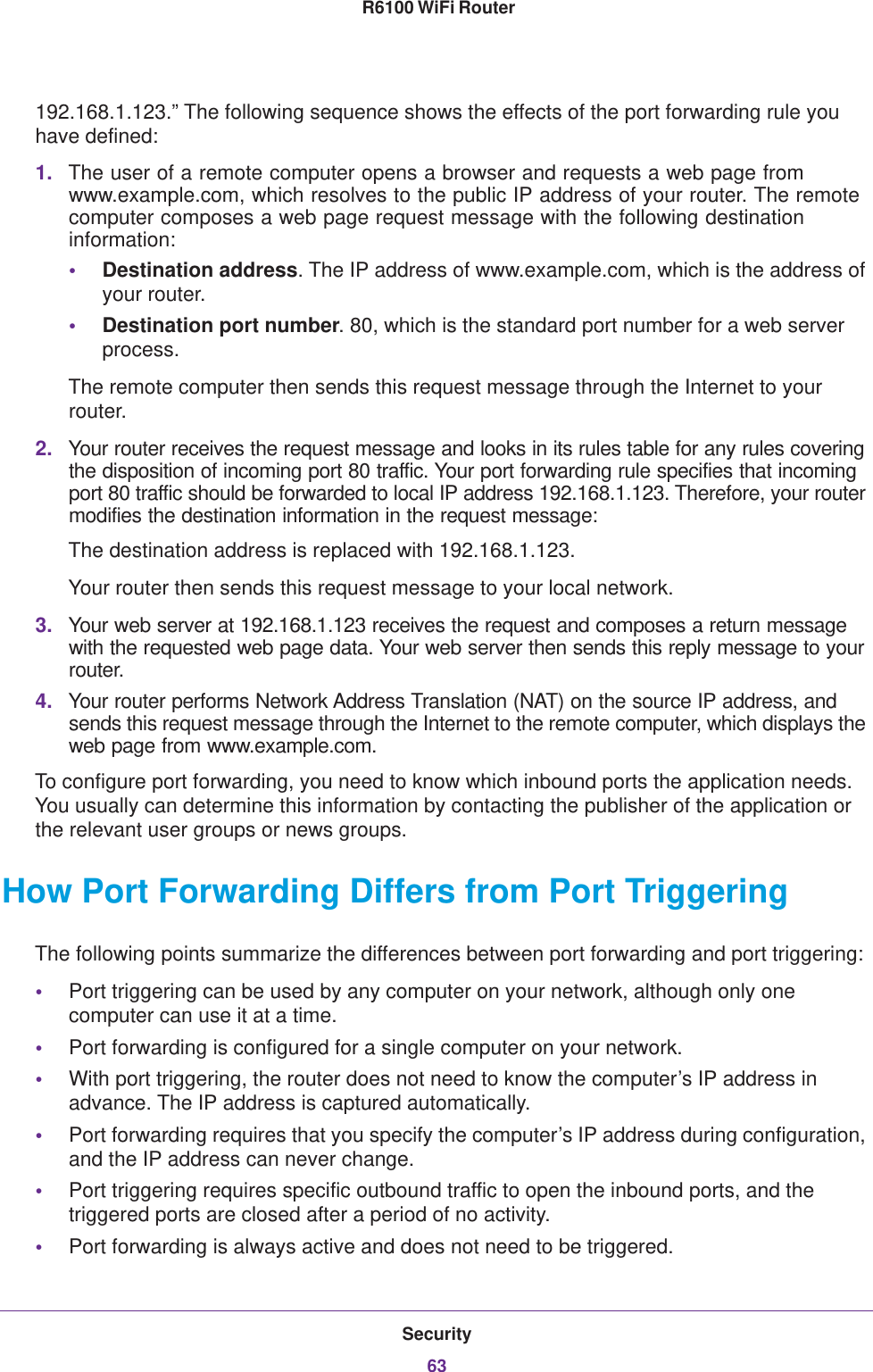 Security63 R6100 WiFi Router192.168.1.123.” The following sequence shows the effects of the port forwarding rule you have defined:1. The user of a remote computer opens a browser and requests a web page from www.example.com, which resolves to the public IP address of your router. The remote computer composes a web page request message with the following destination information: •Destination address. The IP address of www.example.com, which is the address of your router.•Destination port number. 80, which is the standard port number for a web server process.The remote computer then sends this request message through the Internet to your router.2. Your router receives the request message and looks in its rules table for any rules covering the disposition of incoming port 80 traffic. Your port forwarding rule specifies that incoming port 80 traffic should be forwarded to local IP address 192.168.1.123. Therefore, your router modifies the destination information in the request message:The destination address is replaced with 192.168.1.123.Your router then sends this request message to your local network.3. Your web server at 192.168.1.123 receives the request and composes a return message with the requested web page data. Your web server then sends this reply message to your router.4. Your router performs Network Address Translation (NAT) on the source IP address, and sends this request message through the Internet to the remote computer, which displays the web page from www.example.com.To configure port forwarding, you need to know which inbound ports the application needs. You usually can determine this information by contacting the publisher of the application or the relevant user groups or news groups.How Port Forwarding Differs from Port TriggeringThe following points summarize the differences between port forwarding and port triggering:•Port triggering can be used by any computer on your network, although only one computer can use it at a time.•Port forwarding is configured for a single computer on your network.•With port triggering, the router does not need to know the computer’s IP address in advance. The IP address is captured automatically.•Port forwarding requires that you specify the computer’s IP address during configuration, and the IP address can never change.•Port triggering requires specific outbound traffic to open the inbound ports, and the triggered ports are closed after a period of no activity.•Port forwarding is always active and does not need to be triggered.