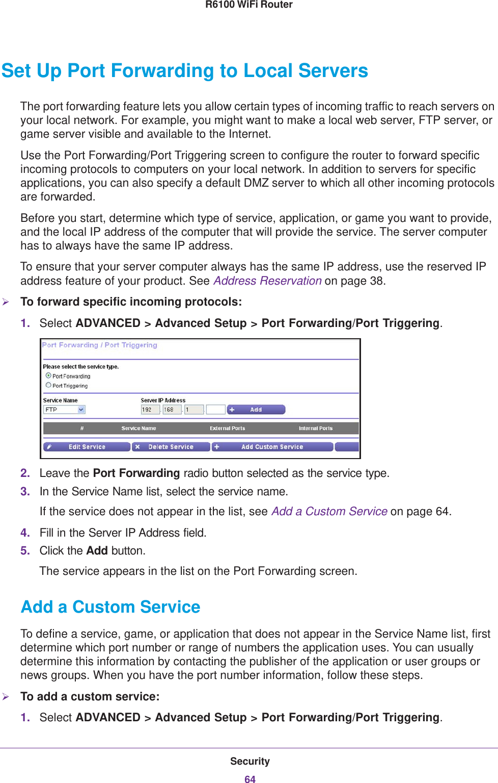 Security64R6100 WiFi Router Set Up Port Forwarding to Local ServersThe port forwarding feature lets you allow certain types of incoming traffic to reach servers on your local network. For example, you might want to make a local web server, FTP server, or game server visible and available to the Internet.Use the Port Forwarding/Port Triggering screen to configure the router to forward specific incoming protocols to computers on your local network. In addition to servers for specific applications, you can also specify a default DMZ server to which all other incoming protocols are forwarded.Before you start, determine which type of service, application, or game you want to provide, and the local IP address of the computer that will provide the service. The server computer has to always have the same IP address.To ensure that your server computer always has the same IP address, use the reserved IP address feature of your product. See Address Reservation on page  38.To forward specific incoming protocols:1. Select ADVANCED &gt; Advanced Setup &gt; Port Forwarding/Port Triggering.2. Leave the Port Forwarding radio button selected as the service type.3. In the Service Name list, select the service name.If the service does not appear in the list, see Add a Custom Service on page  64.4. Fill in the Server IP Address field.5. Click the Add button.The service appears in the list on the Port Forwarding screen.Add a Custom ServiceTo define a service, game, or application that does not appear in the Service Name list, first determine which port number or range of numbers the application uses. You can usually determine this information by contacting the publisher of the application or user groups or news groups. When you have the port number information, follow these steps.To add a custom service:1. Select ADVANCED &gt; Advanced Setup &gt; Port Forwarding/Port Triggering.