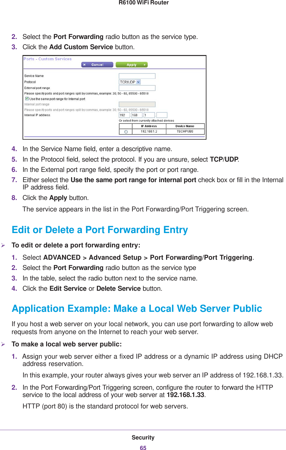 Security65 R6100 WiFi Router2. Select the Port Forwarding radio button as the service type.3. Click the Add Custom Service button.4. In the Service Name field, enter a descriptive name. 5. In the Protocol field, select the protocol. If you are unsure, select TCP/UDP.6. In the External port range field, specify the port or port range. 7. Either select the Use the same port range for internal port check box or fill in the Internal IP address field.8. Click the Apply button. The service appears in the list in the Port Forwarding/Port Triggering screen.Edit or Delete a Port Forwarding EntryTo edit or delete a port forwarding entry:1. Select ADVANCED &gt; Advanced Setup &gt; Port Forwarding/Port Triggering.2. Select the Port Forwarding radio button as the service type3. In the table, select the radio button next to the service name.4. Click the Edit Service or Delete Service button.Application Example: Make a Local Web Server PublicIf you host a web server on your local network, you can use port forwarding to allow web requests from anyone on the Internet to reach your web server. To make a local web server public:1. Assign your web server either a fixed IP address or a dynamic IP address using DHCP address reservation. In this example, your router always gives your web server an IP address of 192.168.1.33. 2. In the Port Forwarding/Port Triggering screen, configure the router to forward the HTTP service to the local address of your web server at 192.168.1.33. HTTP (port 80) is the standard protocol for web servers.