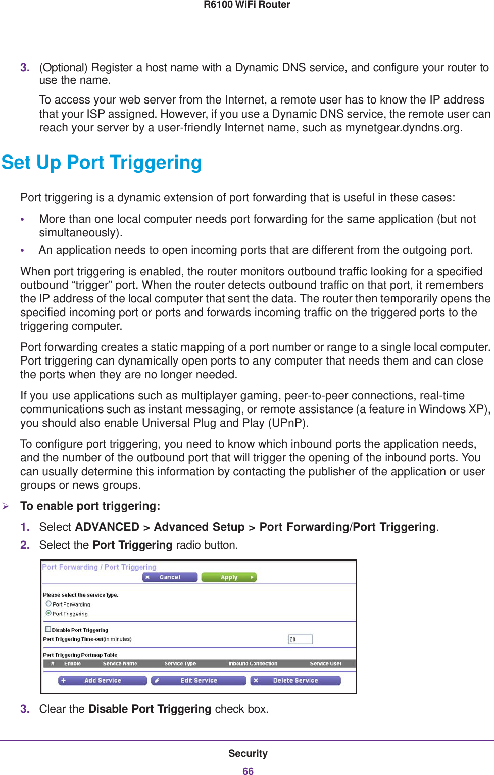 Security66R6100 WiFi Router 3. (Optional) Register a host name with a Dynamic DNS service, and configure your router to use the name. To access your web server from the Internet, a remote user has to know the IP address that your ISP assigned. However, if you use a Dynamic DNS service, the remote user can reach your server by a user-friendly Internet name, such as mynetgear.dyndns.org.Set Up Port TriggeringPort triggering is a dynamic extension of port forwarding that is useful in these cases:•More than one local computer needs port forwarding for the same application (but not simultaneously).•An application needs to open incoming ports that are different from the outgoing port.When port triggering is enabled, the router monitors outbound traffic looking for a specified outbound “trigger” port. When the router detects outbound traffic on that port, it remembers the IP address of the local computer that sent the data. The router then temporarily opens the specified incoming port or ports and forwards incoming traffic on the triggered ports to the triggering computer. Port forwarding creates a static mapping of a port number or range to a single local computer. Port triggering can dynamically open ports to any computer that needs them and can close the ports when they are no longer needed.If you use applications such as multiplayer gaming, peer-to-peer connections, real-time communications such as instant messaging, or remote assistance (a feature in Windows XP), you should also enable Universal Plug and Play (UPnP).To configure port triggering, you need to know which inbound ports the application needs, and the number of the outbound port that will trigger the opening of the inbound ports. You can usually determine this information by contacting the publisher of the application or user groups or news groups.To enable port triggering: 1. Select ADVANCED &gt; Advanced Setup &gt; Port Forwarding/Port Triggering.2. Select the Port Triggering radio button.3. Clear the Disable Port Triggering check box.