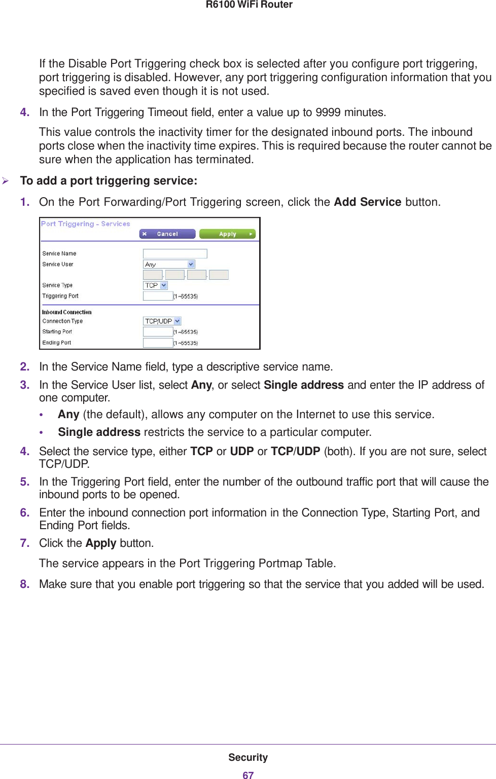 Security67 R6100 WiFi RouterIf the Disable Port Triggering check box is selected after you configure port triggering, port triggering is disabled. However, any port triggering configuration information that you specified is saved even though it is not used.4. In the Port Triggering Timeout field, enter a value up to 9999 minutes. This value controls the inactivity timer for the designated inbound ports. The inbound ports close when the inactivity time expires. This is required because the router cannot be sure when the application has terminated.To add a port triggering service:1. On the Port Forwarding/Port Triggering screen, click the Add Service button.2. In the Service Name field, type a descriptive service name. 3. In the Service User list, select Any, or select Single address and enter the IP address of one computer.•Any (the default), allows any computer on the Internet to use this service. •Single address restricts the service to a particular computer. 4. Select the service type, either TCP or UDP or TCP/UDP (both). If you are not sure, select TCP/UDP.5. In the Triggering Port field, enter the number of the outbound traffic port that will cause the inbound ports to be opened. 6. Enter the inbound connection port information in the Connection Type, Starting Port, and Ending Port fields.7. Click the Apply button.The service appears in the Port Triggering Portmap Table. 8. Make sure that you enable port triggering so that the service that you added will be used.