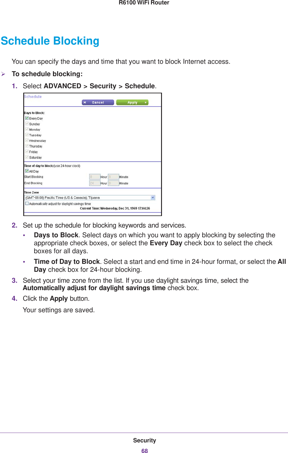 Security68R6100 WiFi Router Schedule BlockingYou can specify the days and time that you want to block Internet access.To schedule blocking:1. Select ADVANCED &gt; Security &gt; Schedule.2. Set up the schedule for blocking keywords and services.•Days to Block. Select days on which you want to apply blocking by selecting the appropriate check boxes, or select the Every Day check box to select the check boxes for all days. •Time of Day to Block. Select a start and end time in 24-hour format, or select the All Day check box for 24-hour blocking. 3. Select your time zone from the list. If you use daylight savings time, select the Automatically adjust for daylight savings time check box. 4. Click the Apply button. Your settings are saved.