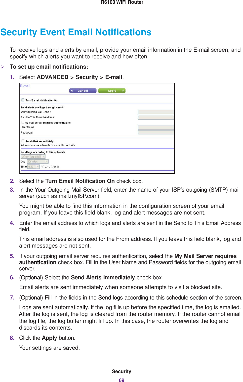 Security69 R6100 WiFi RouterSecurity Event Email NotificationsTo receive logs and alerts by email, provide your email information in the E-mail screen, and specify which alerts you want to receive and how often. To set up email notifications:1. Select ADVANCED &gt; Security &gt; E-mail.2. Select the Turn Email Notification On check box.3. In the Your Outgoing Mail Server field, enter the name of your ISP’s outgoing (SMTP) mail server (such as mail.myISP.com). You might be able to find this information in the configuration screen of your email program. If you leave this field blank, log and alert messages are not sent.4. Enter the email address to which logs and alerts are sent in the Send to This Email Address field. This email address is also used for the From address. If you leave this field blank, log and alert messages are not sent.5. If your outgoing email server requires authentication, select the My Mail Server requires authentication check box. Fill in the User Name and Password fields for the outgoing email server.6. (Optional) Select the Send Alerts Immediately check box.Email alerts are sent immediately when someone attempts to visit a blocked site.7. (Optional) Fill in the fields in the Send logs according to this schedule section of the screen.Logs are sent automatically. If the log fills up before the specified time, the log is emailed. After the log is sent, the log is cleared from the router memory. If the router cannot email the log file, the log buffer might fill up. In this case, the router overwrites the log and discards its contents.8. Click the Apply button.Your settings are saved.