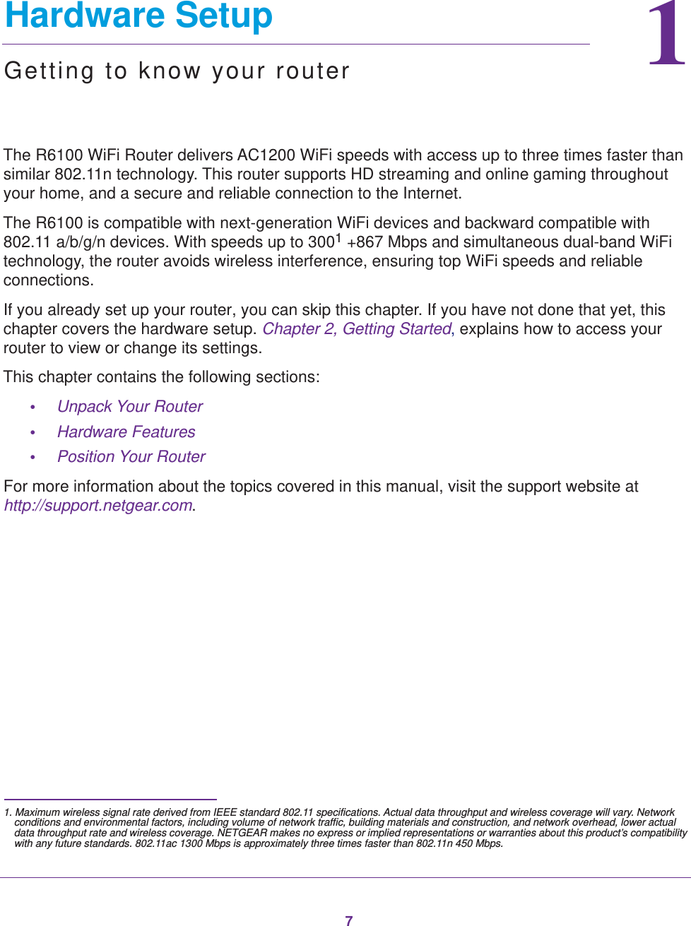 711.   Hardware SetupGetting to know your routerThe R6100 WiFi Router delivers AC1200 WiFi speeds with access up to three times faster than similar 802.11n technology. This router supports HD streaming and online gaming throughout your home, and a secure and reliable connection to the Internet. The R6100 is compatible with next-generation WiFi devices and backward compatible with 802.11 a/b/g/n devices. With speeds up to 3001 +867 Mbps and simultaneous dual-band WiFi technology, the router avoids wireless interference, ensuring top WiFi speeds and reliable connections. If you already set up your router, you can skip this chapter. If you have not done that yet, this chapter covers the hardware setup. Chapter 2, Getting Started, explains how to access your router to view or change its settings.This chapter contains the following sections:•Unpack Your Router •Hardware Features •Position Your Router For more information about the topics covered in this manual, visit the support website at http://support.netgear.com.1. Maximum wireless signal rate derived from IEEE standard 802.11 specifications. Actual data throughput and wireless coverage will vary. Network conditions and environmental factors, including volume of network traffic, building materials and construction, and network overhead, lower actual data throughput rate and wireless coverage. NETGEAR makes no express or implied representations or warranties about this product’s compatibility with any future standards. 802.11ac 1300 Mbps is approximately three times faster than 802.11n 450 Mbps.