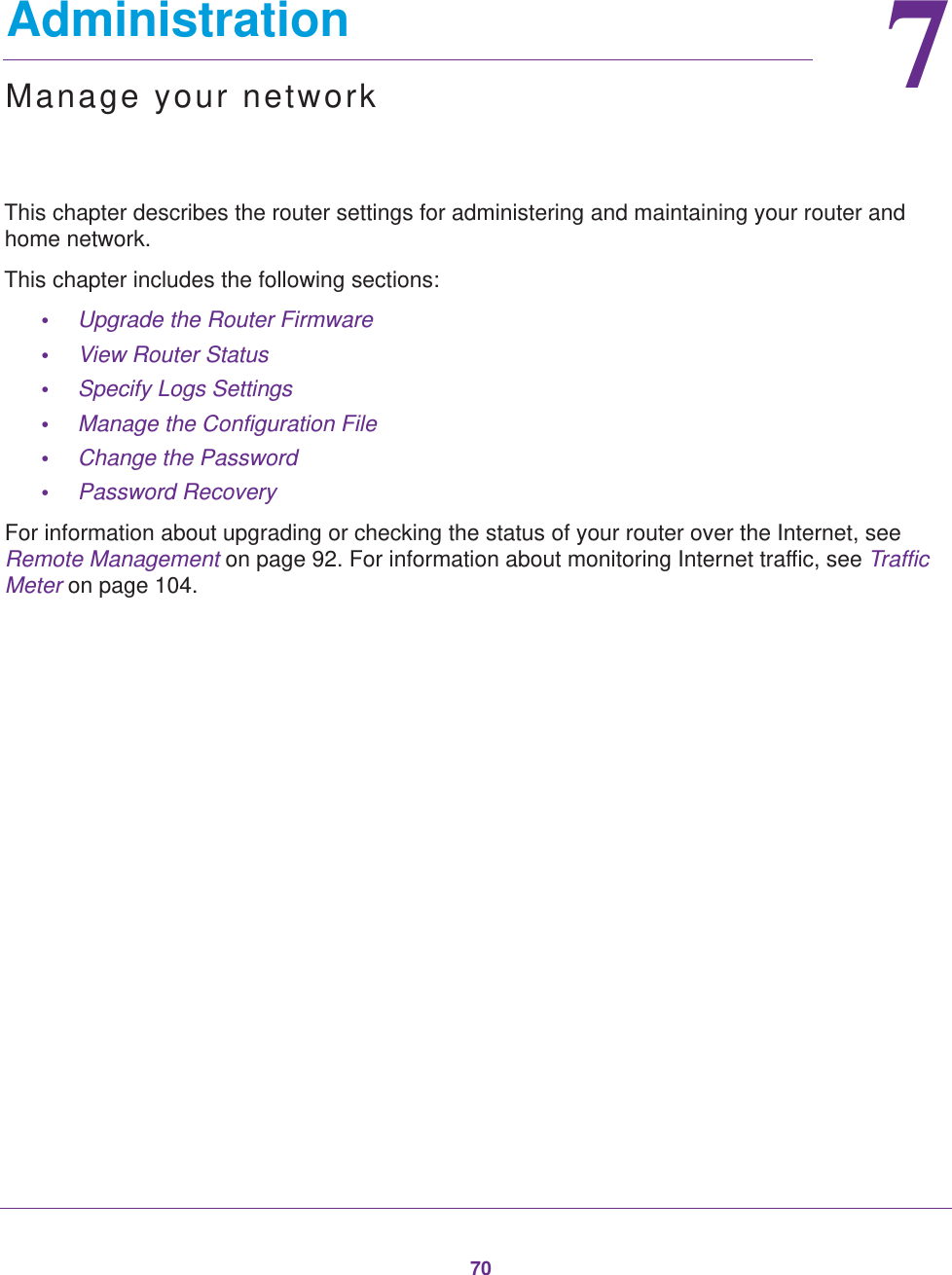 7077.   AdministrationManage your networkThis chapter describes the router settings for administering and maintaining your router and home network. This chapter includes the following sections:•Upgrade the Router Firmware •View Router Status •Specify Logs Settings •Manage the Configuration File •Change the Password •Password Recovery For information about upgrading or checking the status of your router over the Internet, see Remote Management on page  92. For information about monitoring Internet traffic, see Traffic Meter on page  104.