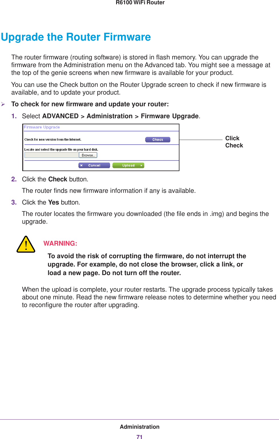 Administration71 R6100 WiFi RouterUpgrade the Router FirmwareThe router firmware (routing software) is stored in flash memory. You can upgrade the firmware from the Administration menu on the Advanced tab. You might see a message at the top of the genie screens when new firmware is available for your product.You can use the Check button on the Router Upgrade screen to check if new firmware is available, and to update your product. To check for new firmware and update your router:1. Select ADVANCED &gt; Administration &gt; Firmware Upgrade. Click Check2. Click the Check button.The router finds new firmware information if any is available.3. Click the Yes button.The router locates the firmware you downloaded (the file ends in .img) and begins the upgrade. WARNING:To avoid the risk of corrupting the firmware, do not interrupt the upgrade. For example, do not close the browser, click a link, or load a new page. Do not turn off the router.When the upload is complete, your router restarts. The upgrade process typically takes about one minute. Read the new firmware release notes to determine whether you need to reconfigure the router after upgrading.