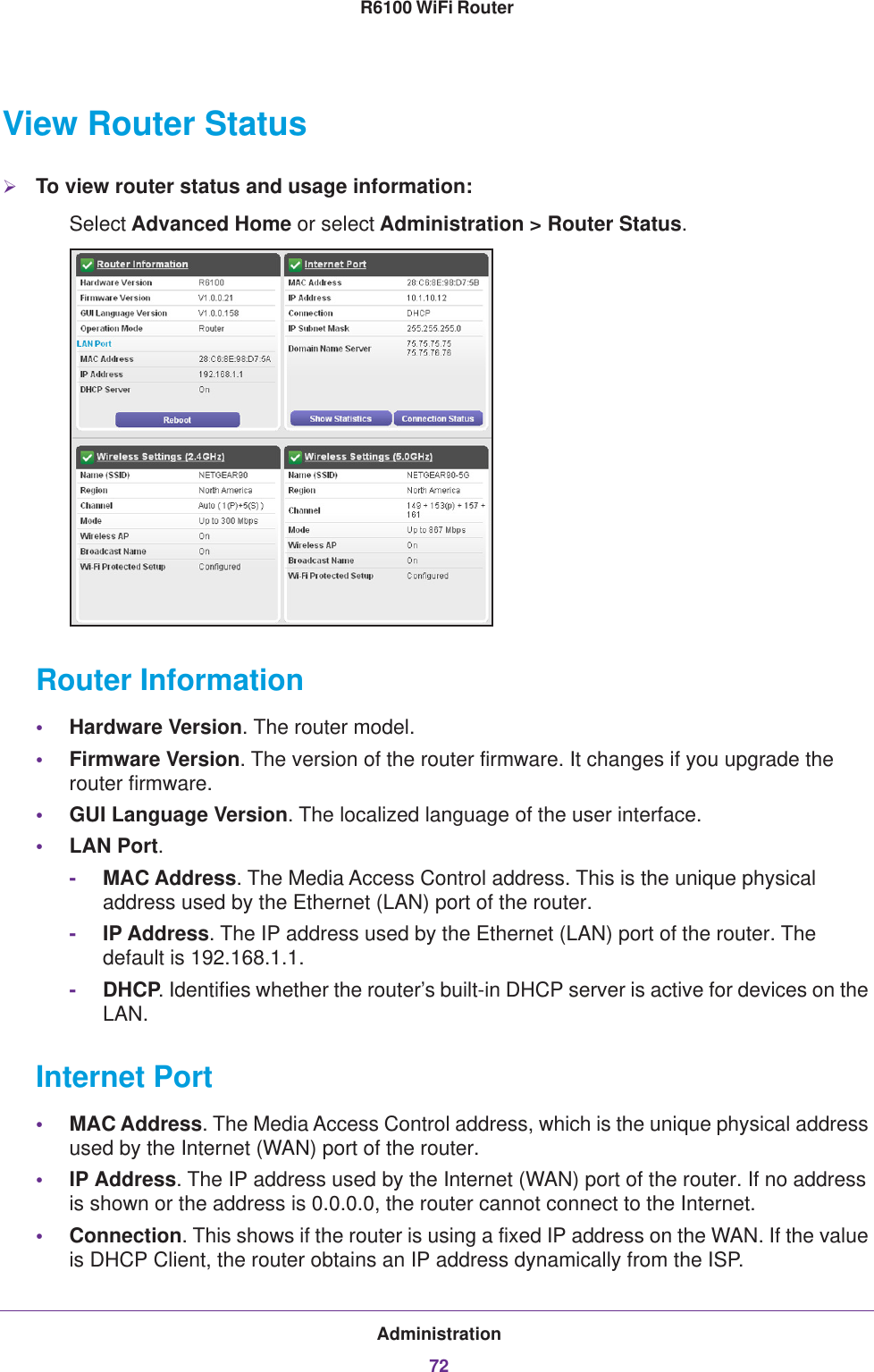 Administration72R6100 WiFi Router View Router StatusTo view router status and usage information:Select Advanced Home or select Administration &gt; Router Status. Router Information•Hardware Version. The router model.•Firmware Version. The version of the router firmware. It changes if you upgrade the router firmware.•GUI Language Version. The localized language of the user interface.•LAN Port.-MAC Address. The Media Access Control address. This is the unique physical address used by the Ethernet (LAN) port of the router. -IP Address. The IP address used by the Ethernet (LAN) port of the router. The default is 192.168.1.1.-DHCP. Identifies whether the router’s built-in DHCP server is active for devices on the LAN.Internet Port•MAC Address. The Media Access Control address, which is the unique physical address used by the Internet (WAN) port of the router.•IP Address. The IP address used by the Internet (WAN) port of the router. If no address is shown or the address is 0.0.0.0, the router cannot connect to the Internet.•Connection. This shows if the router is using a fixed IP address on the WAN. If the value is DHCP Client, the router obtains an IP address dynamically from the ISP.