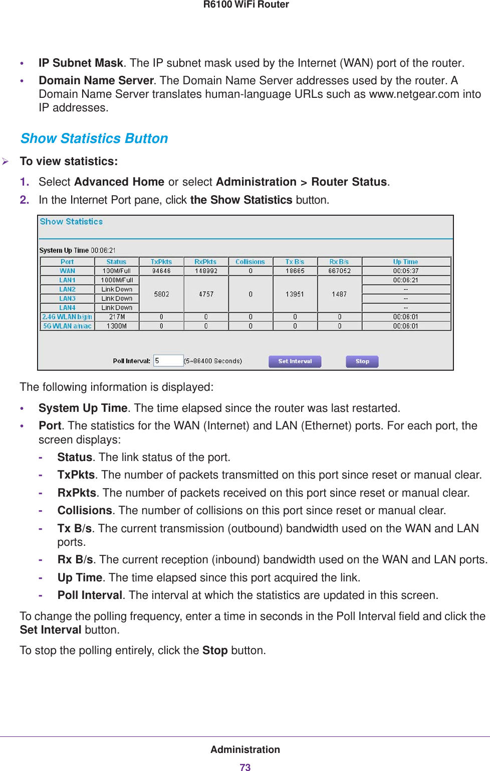 Administration73 R6100 WiFi Router•IP Subnet Mask. The IP subnet mask used by the Internet (WAN) port of the router. •Domain Name Server. The Domain Name Server addresses used by the router. A Domain Name Server translates human-language URLs such as www.netgear.com into IP addresses.Show Statistics ButtonTo view statistics:1. Select Advanced Home or select Administration &gt; Router Status. 2. In the Internet Port pane, click the Show Statistics button.The following information is displayed:•System Up Time. The time elapsed since the router was last restarted.•Port. The statistics for the WAN (Internet) and LAN (Ethernet) ports. For each port, the screen displays:-Status. The link status of the port.-TxPkts. The number of packets transmitted on this port since reset or manual clear.-RxPkts. The number of packets received on this port since reset or manual clear.-Collisions. The number of collisions on this port since reset or manual clear.-Tx B/s. The current transmission (outbound) bandwidth used on the WAN and LAN ports.-Rx B/s. The current reception (inbound) bandwidth used on the WAN and LAN ports.-Up Time. The time elapsed since this port acquired the link.-Poll Interval. The interval at which the statistics are updated in this screen. To change the polling frequency, enter a time in seconds in the Poll Interval field and click the Set Interval button. To stop the polling entirely, click the Stop button.