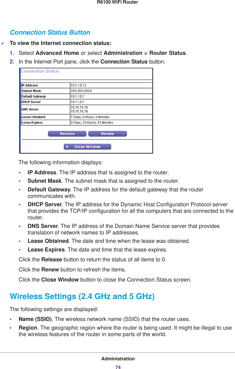 Administration74R6100 WiFi Router Connection Status ButtonTo view the Internet connection status:1. Select Advanced Home or select Administration &gt; Router Status. 2. In the Internet Port pane, click the Connection Status button. The following information displays:•IP Address. The IP address that is assigned to the router.•Subnet Mask. The subnet mask that is assigned to the router.•Default Gateway. The IP address for the default gateway that the router communicates with.•DHCP Server. The IP address for the Dynamic Host Configuration Protocol server that provides the TCP/IP configuration for all the computers that are connected to the router.•DNS Server. The IP address of the Domain Name Service server that provides translation of network names to IP addresses.•Lease Obtained. The date and time when the lease was obtained.•Lease Expires. The date and time that the lease expires.Click the Release button to return the status of all items to 0. Click the Renew button to refresh the items. Click the Close Window button to close the Connection Status screen.Wireless Settings (2.4 GHz and 5 GHz)The following settings are displayed:•Name (SSID). The wireless network name (SSID) that the router uses.•Region. The geographic region where the router is being used. It might be illegal to use the wireless features of the router in some parts of the world.