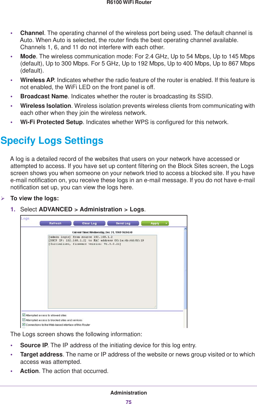 Administration75 R6100 WiFi Router•Channel. The operating channel of the wireless port being used. The default channel is Auto. When Auto is selected, the router finds the best operating channel available. Channels 1, 6, and 11 do not interfere with each other. •Mode. The wireless communication mode: For 2.4 GHz, Up to 54 Mbps, Up to 145 Mbps (default), Up to 300 Mbps. For 5 GHz, Up to 192 Mbps, Up to 400 Mbps, Up to 867 Mbps (default).•Wireless AP. Indicates whether the radio feature of the router is enabled. If this feature is not enabled, the WiFi LED on the front panel is off.•Broadcast Name. Indicates whether the router is broadcasting its SSID.•Wireless Isolation. Wireless isolation prevents wireless clients from communicating with each other when they join the wireless network.•Wi-Fi Protected Setup. Indicates whether WPS is configured for this network.Specify Logs SettingsA log is a detailed record of the websites that users on your network have accessed or attempted to access. If you have set up content filtering on the Block Sites screen, the Logs screen shows you when someone on your network tried to access a blocked site. If you have e-mail notification on, you receive these logs in an e-mail message. If you do not have e-mail notification set up, you can view the logs here.To view the logs:1. Select ADVANCED &gt; Administration &gt; Logs.The Logs screen shows the following information:•Source IP. The IP address of the initiating device for this log entry.•Target address. The name or IP address of the website or news group visited or to which access was attempted.•Action. The action that occurred.