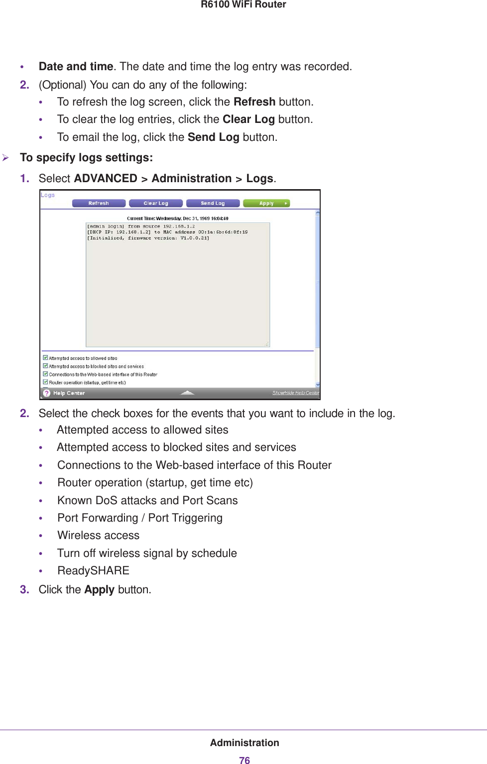 Administration76R6100 WiFi Router •Date and time. The date and time the log entry was recorded.2. (Optional) You can do any of the following:•To refresh the log screen, click the Refresh button.•To clear the log entries, click the Clear Log button.•To email the log, click the Send Log button.To specify logs settings:1. Select ADVANCED &gt; Administration &gt; Logs.2. Select the check boxes for the events that you want to include in the log.•Attempted access to allowed sites•Attempted access to blocked sites and services•Connections to the Web-based interface of this Router•Router operation (startup, get time etc)•Known DoS attacks and Port Scans•Port Forwarding / Port Triggering•Wireless access•Turn off wireless signal by schedule•ReadySHARE 3. Click the Apply button.