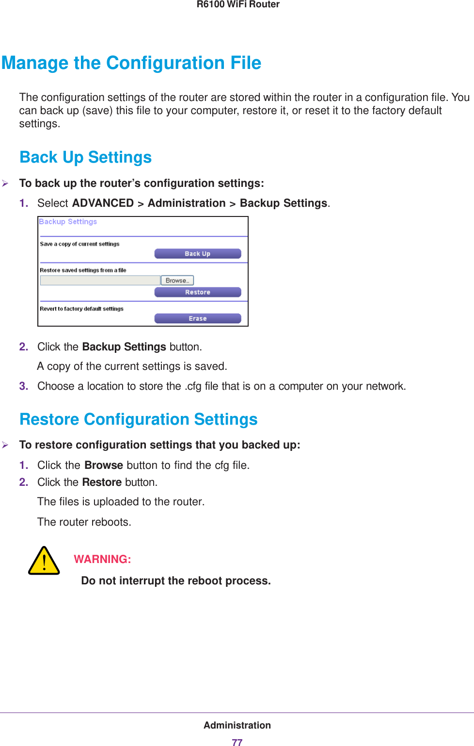 Administration77 R6100 WiFi RouterManage the Configuration FileThe configuration settings of the router are stored within the router in a configuration file. You can back up (save) this file to your computer, restore it, or reset it to the factory default settings.Back Up SettingsTo back up the router’s configuration settings:1. Select ADVANCED &gt; Administration &gt; Backup Settings.2. Click the Backup Settings button.A copy of the current settings is saved.3. Choose a location to store the .cfg file that is on a computer on your network.Restore Configuration SettingsTo restore configuration settings that you backed up:1. Click the Browse button to find the cfg file. 2. Click the Restore button.The files is uploaded to the router.The router reboots.WARNING:Do not interrupt the reboot process.